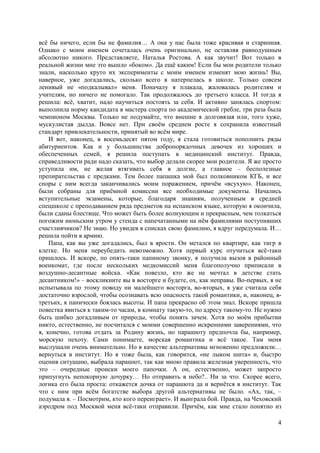 4
всё бы ничего, если бы не фамилия… А она у нас была тоже красивая и старинная.
Однако с моим именем сочеталась очень оригинально, не оставляя равнодушным
абсолютно никого. Представляете, Наталья Ростова. А как звучит! Вот только в
реальной жизни мне это вышло «боком». Да ещё каким! Если бы мои родители только
знали, насколько круто их эксперименты с моим именем изменят мою жизнь! Вы,
наверное, уже догадались, сколько всего я натерпелась в школе. Только совсем
ленивый не «подкалывал» меня. Поначалу я плакала, жаловалась родителям и
учителям, но ничего не помогало. Так продолжалось до третьего класса. И тогда я
решила: всё, хватит, надо научиться постоять за себя. И активно занялась спортом:
выполнила норму кандидата в мастера спорта по академической гребле, три раза была
чемпионом Москвы. Только не подумайте, что внешне я долговязая или, того хуже,
мускулистая дылда. Вовсе нет. При своём среднем росте я сохранила известный
стандарт привлекательности, принятый во всём мире.
И вот, наконец, в восемьдесят пятом году, я стала готовиться пополнить ряды
абитуриентов. Как и у большинства добропорядочных девочек из хороших и
обеспеченных семей, я решила поступать в медицинский институт. Правда,
справедливости ради надо сказать, что выбор делали скорее мои родители. Я же просто
уступила им, не желая втягивать себя в долгие, а главное – бесполезные
препирательства с предками. Тем более папашка мой был полковником КГБ, и все
споры с ним всегда заканчивались моим поражением, причём «всухую». Наконец,
были собраны для приёмной комиссии все необходимые документы. Начались
вступительные экзамены, которые, благодаря знаниям, полученным в средней
спецшколе с преподаванием ряда предметов на испанском языке, которую я окончила,
были сданы блестяще. Что может быть более волнующим и прекрасным, чем толкаться
погожим июньским утром у стенда с напечатанными на нём фамилиями поступивших
счастливчиков? Не знаю. Но увидев в списках свою фамилию, я вдруг передумала. И…
решила пойти в армию.
Папа, как вы уже догадались, был в ярости. Он метался по квартире, как тигр в
клетке. Но меня переубедить невозможно. Хотя первый курс отучиться всё-таки
пришлось. И вскоре, по опять-таки папиному звонку, я получила вызов в районный
военкомат, где после нескольких медкомиссий меня благополучно приписали в
воздушно-десантные войска. «Как повезло, кто же не мечтал в детстве стать
десантником!» – воскликните вы в восторге и будете, ох, как неправы. Во-первых, я не
испытывала по этому поводу ни малейшего восторга, во-вторых, я уже считала себя
достаточно взрослой, чтобы осознавать всю опасность такой романтики, и, наконец, в-
третьих, я панически боялась высоты. И папа прекрасно об этом знал. Вскоре пришла
повестка явиться к таким-то часам, в комнату такую-то, по адресу такому-то. Не нужно
быть шибко догадливым от природы, чтобы понять зачем. Хотя по моём прибытии
никто, естественно, не посчитался с моими совершенно искренними заверениями, что
я, конечно, готова отдать за Родину жизнь, но парашюту предпочла бы, например,
морскую пехоту. Сами понимаете, морская романтика и всё такое. Там меня
выслушали очень внимательно. Но в качестве альтернативы мгновенно предложили…
вернуться в институт. Но я тоже была, как говорится, «не лыком шита» и, быстро
оценив ситуацию, выбрала парашют, так как мною правила железная уверенность, что
это – очередные происки моего папочки. А он, естественно, может запросто
припугнуть непокорную дочурку… Hо отправить в небо?.. Ни за что. Скорее всего,
логика его была проста: откажется дочка от парашюта да и вернётся в институт. Так
что с ним при всём богатстве выбора другой альтернативы не было. «Ах, так, –
подумала я. – Посмотрим, кто кого переиграет». И выиграла бой. Правда, на Чеховский
аэродром под Москвой меня всё-таки отправили. Причём, как мне стало понятно из
 