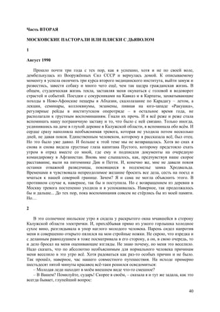 40
Часть ВТОРАЯ
МОСКОВСКИЕ ПАСТОРАЛИ ИЛИ ПЛЯСКИ С ДЬЯВОЛОМ
1
Август 1990
Прошло почти три года с тех пор, как я успешно, хотя и не по своей воле,
дембельнулась из Вооружённых Cил СССР и вернулась домой. К описываемому
моменту я успела окончить три курса второго медицинского института, выйти замуж и
развестись, завести собаку и много чего ещё, чем так щедра гражданская жизнь. В
общем, студенческая жизнь текла, заставляя меня окунаться с головой в водоворот
страстей и событий. Поездки с сокурсниками на Кавказ и в Карпаты, захватывающие
походы в Ново-Афонские пещеры в Абхазии, скалолазание по Карадагу – летом, а
лекции, семинары, коллоквиумы, экзамены, пивная на юго-западе «Ракушка»,
регулярные рейды в институтском оперотряде – в остальное время года, не
располагали к грустным воспоминаниям. Гнали их прочь. И я всё реже и реже стала
вспоминать нашу пограничную заставу и то, что было с ней связано. Только иногда,
уединившись на даче в глухой деревне в Калужской области, я вспоминала обо всём. И
сердце сразу наполняла необъяснимая тревога, которая не уходила потом несколько
дней, не давая покоя. Единственным человеком, которому я рассказала всё, был отец.
Но это было уже давно. И больше к этой теме мы не возвращалась. Хотя во снах я
снова и снова видела грустные глаза капитана Пустого, которому предстояло ехать
утром в отряд вместе со мной, где ему и подписали документы на очередную
командировку в Афганистан. Вновь мне слышалось, как, предчувствуя наше скорое
расставание, выли на питомнике Дик и Петти. И, конечно же, мне не давали покоя
останки отважной разведчицы, покоящиеся в подземелье замка Хродвальда.
Временами я чувствовала непреодолимое желание бросить все дела, сесть на поезд и
мчаться к нашей северной границе. Зачем? Я и сама не могла объяснить этогo. В
противном случае я, наверное, так бы и поступила. Но с возвращением из деревни в
Москву тревога постепенно уходила и я успокаивалась. Наверное, так продолжалось
бы и дальше... До тех пор, пока воспоминания совсем не стёрлись бы из моей памяти.
Но…
2
В это солнечное июльское утро я сидела у раскрытого окна мчавшейся в сторону
Калужской области электрички. И, прихлёбывая прямо из узкого горлышка холодное
сухое вино, разглядывала в упор наглого молодого человека. Парень сидел напротив
меня и совершенно открыто пялился на мои стройные ножки. Не скрою, что изредка и
с деланным равнодушием я тоже посматривала в его сторону, а он, в свою очередь, то
и дело бросал на меня оценивающие взгляды. Не знаю почему, но меня это веселило.
Надо сказать, что по абсолютно необъяснимым для нормального человека причинам
меня веселило в это утро всё. Хотя радоваться как раз-то особых причин и не было.
Так прошёл, наверное, час нашего совместного путешествия. Hа исходе примерно
шестьдесят пятой минуты красавец всё-таки решился осведомиться:
– Молодая леди находит в моём внешнем виде что-то смешное?
– В Вашем? Помилуйте, сударь! Скорее в своём, – сказала я и тут же задала, как это
всегда бывает, глупейший вопрос:
 