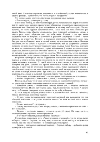 42
такой мачо. Антон мне чертовски понравился, и если бы ещё удалось заманить его к
себе на фазенду... Естественно, без всяких гнусных намерений!
Тут ко мне, весьма некстати, обратилась проходящая мимо цыганка:
– Позолоти ручку – всю правду скажу.
Уж не знаю почему, но при обилии вокруг других потенциальных жертв абсолютно
все без исключения цыганки предпочитают обращаться с подобными предложениями
именно ко мне. Наверное, на фоне окружающих я выгляжу наиболее глупо. Обидно,
конечно, но такова суровая действительность. После того, как меня несколько раз
самым бессовестным образом облапошили, один знакомый молдаванин, «дока» в
такого рода делах, объяснил мне, как себя вести. Главное – ни при каких
обстоятельствах не вступать с цыганками в разговор. Заговоришь с ними – пиши
пропало, не отвяжутся. Поэтому я поспешно отвернулась. Наверное, даже чуть
быстрее, чем требовала от меня в данный момент элементарная вежливость. Цыганка
замолчала, но не успела я вздохнуть с облегчением, как её оборванные детишки
потянули ко мне и моему новому знакомому свои чумазые ручки. Конечно, мне было
их жаль, но я помнила строгий наказ старого молдаванина. И первые несколько секунд
держалась, как последний дот Брестской крепости... И всё же достала какую-то мелочь
из кармана и дала каждому ребёнку по монетке. Чёртова идиотка, хотела выглядеть
великодушной в глазах сидящего напротив парня. За что моментально и поплатилась...
Не успела я оглянуться, как эта старушенция в цветастой юбке и таком же платке
вырвала у меня из головы волос и положила его на невесть откуда появившееся в её
руках маленькое зеркальце. От такой наглости я, естественно, на некоторое время
потеряла дар речи. Цыганка же, бросив мимолётный взгляд на волос, помолчала
секунду и вдруг как-то неуловимо изменилась в лице. Потом неожиданно забрала у
детей мелочь, которую я им дала, положила рядом со мной на дерматиновое сидение и,
ни слова не говоря, пошла прочь. Тут я обалдела окончательно. Забыв о прекрасном
спутнике, я бросилась за цыганкой и нагнала старуху уже в тамбуре.
– Что хочешь, молодая и красивая? – как-то странно спросила она, не оглядываясь.
– Что Вы там увидели? Скажите! Вот – деньги, – почти вскричала я.
Никогда не думала, что я такая впечатлительная, но в данный момент меня почему-
то трясло, причём как в лихоманке, наверное, от жутких предчувствий.
– Приедешь домой, – замогильным голосом начала она, – найдёшь любимого
человека мёртвым. И семь лет будешь одна... Всё, больше ничего не скажу. А деньги
свои – себе оставь, – сказала и пошла дальше как ни в чём не бывало.
Я, как в полусне, добрела до своего места и, сделав большой глоток из горлышка,
тяжело плюхнулась на жёсткое сидение.
– Ну вот, только познакомишься с приятной девушкой, как выясняется, что она
обычный алкоголик, – откуда-то издалека долетел до меня весёлый голос нового
знакомого.
– Почему алкоголик? – не поняла я.
– Потому что пьёшь одна, а мне не предлагаешь, – внезапно перешёл он на «ты». –
Вот и выходит...
– Возьми, – торопливо сказала я и протянула ему бутылку. Oн тоже, как и я,
глотнул прямо из горлышка и поинтересовался:
– И что такого эта старушенция тебе там накаркала?
Я удивлённо посмотрела него: «Развитие наших отношений, судя по всему, резко
набирало скорость. Впрочем, то, что у него от вина на такой жаре чуть закружилась
голова, ещё ни о чём не говорит», – и поведала суть моих тревог.
– Чепуха, – поставил он уверенный диагноз. – Плюнь и забудь, – добавил и снова
потянулся за бутылкой.
 