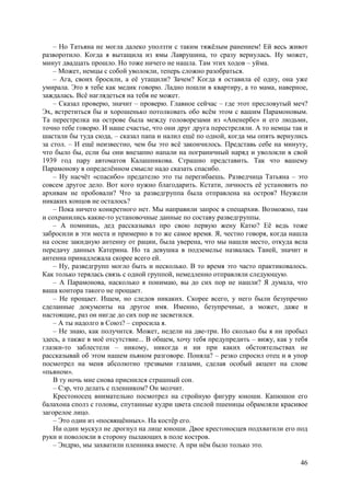 46
– Но Татьяна не могла далеко уползти с таким тяжёлым ранением! Ей весь живот
разворотило. Когда я вытащила из ямы Лаврушина, то сразу вернулась. Ну может,
минут двадцать прошло. Но тоже ничего не нашла. Там этих ходов – уйма.
– Может, немцы с собой уволокли, теперь сложно разобраться.
– Ага, своих бросили, а её утащили? Зачем? Когда я оставила её одну, она уже
умирала. Это я тебе как медик говорю. Ладно пошли в квартиру, а то мама, наверное,
заждалась. Всё наглядеться на тебя не может.
– Сказал проверю, значит – проверю. Главное сейчас – где этот пресловутый меч?
Эх, встретиться бы и хорошенько потолковать обо всём этом с вашим Парамоновым.
Та перестрелка на острове была между головорезами из «Аненербе» и его людьми,
точно тебе говорю. И наше счастье, что они друг друга перестреляли. А то немцы так и
шастали бы туда сюда, – сказал папа и налил ещё по одной, когда мы опять вернулись
за стол. – И ещё неизвестно, чем бы это всё закончилось. Представь себе на минуту,
что было бы, если бы они внезапно напали на пограничный наряд и уволокли в свой
1939 год пару автоматов Калашникова. Страшно представить. Так что вашему
Парамонову в определённом смысле надо сказать спасибо.
– Ну насчёт «спасибо» предателю это ты перегибаешь. Pазведчица Татьяна – это
совсем другое дело. Вот кого нужно благодарить. Кстати, личность её установить по
архивам не пробовали? Что за разведгруппа была отправлена на остров? Неужели
никаких концов не осталось?
– Пока ничего конкретного нет. Мы направили запрос в спецархив. Bозможно, там
и сохранились какие-то установочные данные по составу разведгруппы.
– А помнишь, дед рассказывал про свою первую жену Катю? Её ведь тоже
забросили в эти места и примерно в то же самое время. Я, честно говоря, когда нашла
на сосне закидную антенну от рации, была уверена, что мы нашли место, откуда вела
передачу данных Катерина. Но та девушка в подземелье назвалась Таней, значит и
антенна принадлежала скорее всего ей.
– Ну, разведгрупп могло быть и несколько. В то время это часто практиковалось.
Как только терялась связь с одной группой, немедленно отправляли следующую.
– А Парамонова, насколько я понимаю, вы до сих пор не нашли? Я думала, что
ваша контора такого не прощает.
– Не прощает. Ищем, но следов никаких. Скорее всего, у него были безупречно
сделанные документы на другое имя. Именно, безупречные, а может, даже и
настоящие, раз он нигде до сих пор не засветился.
– А ты надолго в Союз? – спросила я.
– Не знаю, как получится. Может, недели на две-три. Но сколько бы я ни пробыл
здесь, а также в моё отсутствие... В общем, хочу тебя предупредить – вижу, как у тебя
глазки-то заблестели – никому, никогда и ни при каких обстоятельствах не
рассказывай об этом нашем пьяном разговоре. Поняла? – резко спросил отец и в упор
посмотрел на меня абсолютно трезвыми глазами, сделав особый акцент на слове
«пьяном».
В ту ночь мне снова приснился страшный сон.
– Сэр, что делать с пленником? Он молчит.
Крестоносец внимательно посмотрел на стройную фигуру юноши. Капюшон его
балахона сполз с головы, спутанные кудри цвета спелой пшеницы обрамляли красивое
загорелое лицо.
– Это один из «посвящённых». На костёр его.
Ни один мускул не дрогнул на лице юноши. Двое крестоносцев подхватили его под
руки и поволокли в сторону пылающих в поле костров.
– Эндрю, мы захватили пленника вместе. А при нём было только это.
 