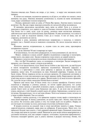 49
Леночка извелась вся. Рожать же скоро, а тут такое, – и вдруг она заплакала почти
навзрыд.
Я, ничего не понимая, подхватила кроватку из её рук и, не найдя что сказать, взялa
женщину под руку. Наконец женщина успокоилась и, подняв на меня заплаканные
глаза, вдруг спокойным голосом попросила:
– Наташа, проводите меня до дому, а? Очень Вас прошу. Леночка меня у подъезда
встречает. Ну, Вы как старая знакомая успокойте её, нельзя ей сейчас волноваться.
И женщина продолжала настойчиво звать меня за собой. Хотя я и устала от
шашлыка и спиртного, да и дорога от дачи не близкая, отказаться было бы невежливо.
Тем более что в доме, куда, судя по всему, увлекала меня несчастная женщина,
действительно жила моя одноклассница Лена Боровая. Я даже вспомнила, что классе в
пятом мы с ней не поделили жениха. Смех да и только. А вот её маму, как ни
старалась, вспомнить не смогла.
Подойдя к дому, женщина действительно направилась к подъезду, в темноте
которого мы с Ленкой когда-то выясняли отношения. Но около подъезда никого не
было.
Женщина заметно встревожилась и, подняв глаза на окна дома, проговорила
потерянным голосом:
– А где же Леночка? И свет в квартире не горит.
Я почувствовала, что она опять разрыдается, и стала успокаивать её, как могла:
– Может, замёрзла и пошла домой? Давайте поднимемся в квартиру и посмотрим,
скорее всего, она давно спит. Заодно и кроватку я вам помогу до дверей донести.
Женщина с испугом посмотрела на меня и жалобным голосом проговорила:
– Нет, что Вы! Оставайтесь здесь, а я поднимусь и посмотрю. Заодно покараулите
кроватку, да и Леночка, может, отошла куда-нибудь.
Хотя я и не представляла, куда Ленка могла отойти в два часа ночи, да ещё будучи
в таком интересном положении, пришлось подчиниться. Женщина скрылась в
подъезде, а я приставила к стене дома кроватку и присела на лавочку. Прошло,
наверное, минут пять. Я посмотрела на окна Ленкиной квартиры. Странно, но они
были темны. Потом перевела взгляд на детскую кроватку. В сложенном состоянии и
прислонённая к стене она напомнила мне вдруг крышку гроба. Выругавшись про себя,
я всё-таки встала и переставила её к дереву. Впечатление от её вида осталось прежним.
Ох, если бы тогда я знала, насколько близка была к истине!
Прошло ещё около часа. Я была очень зла и сильно промёрзла. Сначала хотела
подняться в квартиру и учинить скандал, но потом здраво рассудила, что лучше
оставить Ленке записку с просьбой позвонить утром, а кроватку отнести пока к себе
домой. Благо идти до моего дома буквально два шага. А уж если она не позвонит
утром, связаться с этой Ленкой и самой задать ей трёпку. Беременная, а шляется где-то
по ночам. Неудивительно, что от неё муж сбежал. Хотя я не помнила точно, остался ли
у меня телефон Боровой. Так я и сделала.
Подойдя к своему подъезду, я по привычке задрала голову вверх и посмотрела на
окна своей квартиры. К моему удивлению, на кухне горел свет. Значит, папа всё-таки
не улетел. Не хотелось даже думать о том, что теперь ждёт его на работе. Навряд ли
его погладят по головке за столь длительное отсутствие на боевом посту.
Я вихрем взлетела на седьмой этаж и стала настойчиво звонить в дверь. Однако
дорогой родитель открывать дверь явно не собирался. Я разозлилась. Мало того, что
пришлось больше часа сидеть с этой дурацкой кроваткой перед Ленкиным подъездом,
так теперь ещё меня не пускают домой. Выпитая на даче водка начала выветриваться, а
состояние похмелья, или, как говорят в народе, «отходняк», неумолимо приближалoсь.
Хотелось поскорей принять душ и упасть наконец в родную постельку. Поняв, что
 