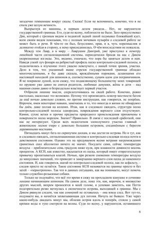 6
загадочно темнеющие вокруг скалы. Сказка! Если не вспоминать, конечно, что я не
спала уже целую вечность.
Выпрыгнув из машины, я первым делом увидела... Нет, не нарушителя
государственной границы. Его, судя по всему, поблизости не было. Зато присутствовал
Дик, который с грозным видом и поднятой задней лапой подмывал ближайший куст,
всем своим видом показывая, что с полным мочевым пузырём о следовой работе не
может быть и речи. В чём-то он был, безусловно, прав, и я, чуть поразмыслив и
деликатно отойдя в сторону, к нему присоединилась. О чём впоследствии не пожалела.
Между тем Лавр, а в миру – Лаврушин Дмитрий, уже приступил к осмотру
линейной части сигнализационной системы, периодически бросая на нас с Диком
укоризненные взгляды. Это, видимо, означало, что пора бы заняться делом и нам.
Наведя узкий луч фонаря на ребристый профиль песка контрольно-следовой полосы, я
подключилась к изучению этого ужасно невезучего, с нашей точки зрения, участка.
Дело в том, что указанный выше отрезок государственной границы обладал
многочисленными, я бы даже сказала, врождёнными пороками, делающими его
настоящей находкой для шпионов и, соответственно, сущим адом для пограничников.
Я не покривлю душой, если скажу, что подавляющему большинству моих товарищей
по оружию уже давно не снятся родители, любимые девушки, жёны и дети – над
нашими снами давно и безраздельно властвует первый участок.
Отбросив лишние мысли, сосредотoчиваюсь на своей работе. Конечно, ровно
настолько, насколько это возможно. Потому что производить осмотр местности бегом
да ещё ночью довольно сложно, но против инструкции, как говорится, не попрёшь.
Впрочем, имея некоторые навыки, замечаешь и то, что никогда в жизни не обнаружил
бы днём, даже ползая на коленях. Итак, как и следовало ожидать, структура песка
контрольно-следовой полосы однородна, повреждения верхнего слоя отсутствуют.
Камни, сухие ветки и прочие предметы природного происхождения прихвачены к
поверхности песка морозом. Значит? Правильно. В связи с последней сработкой, они
нас не интересуют. Среди всех недостатков злополучного участка главный –
живописное лесное озеро с довольно большим островом, соединённым с берегом
деревянными мостками.
Пятнадцать минут бега по скрипучим доскам, и мы достигли острова. Но и тут, как
и следовало ожидать, сигнализационная система и контрольно-следовая полоса почти в
девственном состоянии. Однако это на продуваемом всеми ветрами нагромождении
гранитных скал абсолютно ничего не значит. Посудите сами, сейчас температура
воздуха – приблизительно семь градусов ниже нуля, при влажности девяносто восемь
процентов. А КСП, как известно, насыпается из песка, который имеет отвратительную
привычку пропитываться влагой. Ночью, при резком снижении температуры воздуха
до минусовых значений, это приводит к замерзанию верхнего слоя песка до каменного
состояния. И, как говорится, шагай по контрольно-следовой полосе, как по асфальту, –
следов просто не остаётся. Такое состояние КСП называется на границе просто и без
затей – «чернотропом». Так что в данных ситуациях, как вы понимаете, могут помочь
только служебно-розыскные собаки.
Только не подумайте, что всё это время я сижу на прохладном камушке и сочиняю
лекцию начинающим шпионам. На самом деле, пока эти, как, впрочем, и множество
других мыслей, вихрем проносятся в моей голове, я успеваю заметить, как Петти
подозрительно резво метнулась к оконечности острова, выходящей к границе. Мы с
Диком рванули следом, так как сомнений не оставалось – она взяла след. Вот тут-то,
подумаете вы, и начнётся захватывающая дух погоня. Ничуть не бывало. Уже через
какие-нибудь двадцать минут мы, облазив остров вдоль и поперёк, стояли у самой
кромки воды и тупо смотрели на волны. Судя по всему, у нарушителя, оставившего
 