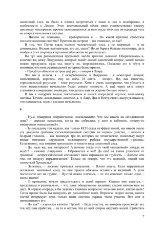 7
запаховый след, не было в планах встречаться с нами и, как я подозреваю, в
особенности с Диком. Этот замечательный пёсик явно соответствовал своему
прозвищу «пилорама», прочно укрепившемуся за ним после того, как он однажды чуть
не сожрал начальника заставы.
– Ничего не понимаю, – пробормотала я. – По какой причине сработала
сигнализационная система? Причина на острове – это очевидно, но где?
В том, что Петти взяла именно человеческий след, а не звериный, – я не
сомневалась. Вплавь нарушители, что ли, ушли? Но до берега больше километра, да и
ноябрь в этих широтах к купанию абсолютно не располагает.
Но тут мои размышления прерывает чьё-то хриплое дыхание. Оборачиваюсь и,
конечно же, вижу Лаврушина, который задаёт самый идиотский вопрос, какой только
можно придумать: куда мы, видите ли, запропастились. Посылаю его к чёрту и
понимаю, что нить размышлений потеряна безвозвратно.
– Придётся обыскать остров ещё раз, – говорю я Лавру.
Что мы и делаем, я – с остервенением, а Лаврушин – с некоторой ленцой,
свойственной, впрочем, ему во всём. И опять – ничего. Но, как известно,
отрицательный результат – тоже результат. Хотя я очень подозреваю, что убедить в
этом вышестоящее начальство будет совсем непросто. А ещё через пять минут
становится совершенно очевидно, что делать нам на острове больше нечего.
И мы с понурым видом докладываем о нашей очередной неудаче начальнику
заставы. Точнее, докладываю, конечно, я. А Лавр, Дик и Петти стоят, высунув языки и,
что называется, «едят» глазами начальство.
4
– Ну-с, товарищи пограничники, докладывайте. Что мы имеем на сегодняшний
день? – спросил начальник, когда мы собрались у него в кабинете, почему-то
именуемом «канцелярией».
– За последние три недели, как только КСП стала неэффективной, мы имеем около
ста двадцати сработок сигнализационной системы на первом участке, – начала я
бодрым голосом, – как минимум три из которых не технические, поскольку несут
явные признаки нарушения инженерного рубежа государственной границы.
Естественно, под явными признаками я имею в виду запаховый след.
– Да, надо же, как интересно! А почему тогда этот твой «запаховый» никуда не
ведёт? – cъязвил Лаврушин. – Обрывается и всё! Да ещё на таком удалении от
границы? – непревзойдённый специалист явно нарывался на грубость. – Дальше они
что, по воздуху передвигаются? Только не говори, что это водяной, леший или
однорукий Хродвальд!
– Заткнись, – ласково приказал начальник. – Плохо ищете. Если нарушители
оставляют запаховый след, то они просто обязаны оставить и видимый. А если
последнего нет на грунте, – Пустой пожал плечами, – то это означает только одно –
плохо ищете!
– В принципе, можно предположить и такой вариант. Однако мне кажется, –
продолжала я решительно, – что даже обнаружение видимых следов ничего нам не
даст. В первую очередь, я бы задалась главным вопросом: чего они хотят, какова цель?
Тогда проще было бы нащупать их дальнейшие шаги. Впрочем, скорее всего, наших
гостей интересует пока только нашa система охраны этого участка. Вот они и
прощупывают его.
– Но как? – изумился капитан Пустой. – Ведь участок, на котором происходят все
эти чёртовы сработки, – на то и остров, что со всех сторон окружён водой. Сработать
 