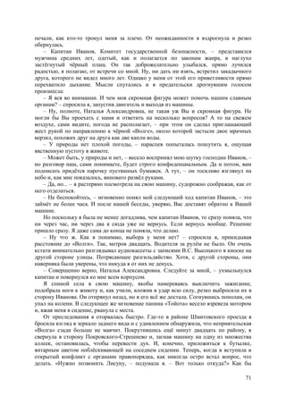 71
печали, как кто-то тронул меня за плечо. От неожиданности я вздрогнула и резко
обернулась.
– Капитан Иванов, Комитет государственной безопасности, – представился
мужчина средних лет, одетый, как и полагается по законам жанра, в наглухо
застёгнутый чёрный плащ. Он так доброжелательно улыбался, прямо лучился
радостью, я полагаю, от встречи со мной. Ну, ни дать ни взять, встретил закадычного
друга, которого не видел много лет. Однако у меня от этой его приветливости прямо
перехватило дыхание. Мысли спутались и я предательски дрогнувшим голосом
произнесла:
– Я вся во внимании. И чем моя скромная фигура может помочь нашим славным
органам? – спросила я, запустив двигатель и выходя из машины.
– Ну, полноте, Наталья Александровна, не такая уж Вы и скромная фигура. Не
могли бы Вы проехать с нами и ответить на несколько вопросов? А то на свежем
воздухе, сами видите, погода не располагает, – при этом он сделал приглашающий
жест рукой по направлению к чёрной «Волге», около которой застыли двое мрачных
верзил, похожих друг на друга как две капли воды.
– У природы нет плохой погоды, – нараспев попыталась пошутить я, ощущая
явственную пустоту в животе.
– Может быть, у природы и нет, – весело воспринял мою шутку господин Иванов, –
но разговор наш, сами понимаете, будет строго конфиденциальным. Да и потом, вам
подписать придётся парочку пустяшных бумажек. А тут, – он тоскливо взглянул на
небо и, как мне показалось, виновато развёл руками.
– Да, но... – я растеряно посмотрела на свою машину, судорожно соображая, как от
него отделаться.
– Не беспокойтесь, – мгновенно понял мой следующий ход капитан Иванов, – это
займёт не более часа. И после нашей беседы, уверяю, Вас доставят обратно к Bашей
машине.
Но поскольку я была не менее догадлива, чем капитан Иванов, то сразу поняла, что
ни через час, ни через два я сюда уже не вернусь. Если вернусь вообще. Решение
пришло сразу. Я даже сама до конца не поняла, что делаю.
– Ну что ж. Как я понимаю, выбора у меня нет? – спросила я, прикидывая
расстояние до «Волги». Так, метров двадцать. Водителя за рулём не было. Он очень
кстати внимательно разглядывал аудиокассеты с записями В.С. Высоцкого в киоске на
другой стороне улицы. Потрясающее разгильдяйство. Хотя, с другой стороны, они
наверняка были уверены, что никуда я от них не денусь.
– Совершенно верно, Наталья Александровна. Следуйте за мной, – ухмыльнулся
капитан и повернулся ко мне всем корпусом.
Я спиной села в свою машину, якобы намереваясь выключить зажигание,
подобрала ноги к животу и, как учили, вложив в удар всю силу, резко выбросила их в
сторону Иванова. Он отпрянул назад, но я его всё же достала. Согнувшись пополам, он
упал на колени. В следующее же мгновение папина «Тойота» весело взревела мотором
и, вжав меня в сидение, рванула с места.
От преследования я оторвалась быстро. Где-то в районе Шмитовского проезда я
бросила взгляд в зеркало заднего вида и с удивлением обнаружила, что неприятельская
«Волга» сзади больше не маячит. Покрутившись ещё минут двадцать по району, я
свернула в сторону Покровского-Стрешнево и, загнав машину на одну из множества
аллеек, остановилась, чтобы перевести дух. И, конечно, приложиться к бутылке,
янтарным цветом поблёскивающей на соседнем сидении. Теперь, когда я вступила в
открытый конфликт с органами правопорядка, как никогда остро встал вопрос, что
делать. «Нужно позвонить Лисуну, – подумала я. – Вот только откуда?» Как бы
 