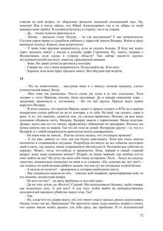 72
отвечая на мой вопрос, из «бардачка» раздался знакомый пиликающий звук. Ну,
конечно! Как я могла забыть, что Юрий Александрович так и не забрал из моей
машины свою трубку! Я отложила бутылку в сторону, так и не открыв.
– Да, – тихим голосом произнесла я.
– Наташ, – раздался голос Лисуна, – ты где находишься? У нас неприятности.
Сегодня утром прямо в служебном кабинете с наркотой замели Валерку. Взяли и сразу
выписали «сотку». Короче, надо встретиться.
– У меня тоже крупная неприятность, если не сказать больше. Я буду вас ждать
через тридцать минут у въезда в усадьбу графа Стрешнева. Ну, знаете, направо с
Волоколамки, если едешь в сторону области? Там сейчас какой-то научно-
исследовательский институт, кажется, гражданской авиации.
– Знаю. Но давай лучше встретимся у конторы.
– Говорю же, что у меня неприятности. Подъезжайте вы. Я не могу.
– Хорошо, жди меня через тридцать минут. Всё обсудим при встрече.
14
– Это не комитетчики, – выслушав меня и с минуту почесав макушку, сделал
утешительный вывод Лисун.
– Мне тоже так показалось. Что-то очень уж легко я от них отделалась. Хотя
«ксива» у этого Иванова, похоже, была настоящая. Да и манера поведения тоже, –
задумчиво произнесла я, соглашаясь. – Но это всё ерунда. Прежде всего нужно
выручать Валерку.
– Я хотел сказать, что капитан Иванов, может и правда служить в КГБ, но в данном
конкретном случае работал он не от конторы, а от себя. На свой, так сказать, страх и
риск. А то, что смылась, думается мне, ты сделала правильно. Похоже, на всю нашу
компанию объявили охоту. Видишь, Валерку замели с наркотиками. Явная подстава.
Думаю, долго они его по такому «фуфловому» обвинению не продержат. Реально мы
ничем помочь ему не можем. Так что об этом не думай. Интересно другое – то, что и с
Валерой, и с тобой неприятности произошли почти одновременно...
– Но меня пока не замели... Или вы хотите сказать, что это вопрос времени?
– А это уже, зависит от того, как мы будем действовать. Хотя мне очень многое
непонятно в сложившейся ситуации. Попробуем взглянуть на все события последних
дней в свете, так сказать, вновь открывшихся обстоятельств. Разложим все события по
порядку. Может, тогда что-нибудь и прояснится. Итак, первый и самый главный
вопрос: кому наша компания мешает? Второй, не менее важный: как вообще кто-то
смог выйти на нас? По сути, мы вели себя очень осторожно. Хотя... Лисун на секунду
замолчал, внимательно посмотрел на меня и со словами: «Ну, конечно же, вот оно!» –
так хлопнул по моей коленке ребром ладони, что она тут же отозвалась острой болью.
– А нельзя ли полегче? – проворчала я, потирая ушибленное место.
– Нас специально вывели на них, – пояснил мой напарник, проигнорировав мой, по
его мнению, неуместный вопрос.
– На кого на них? – не сразу врубилась я, все ещё дуясь.
– Да на этих лохов, на «Волге»! Слушай. Мы использовали Оксанку, грубо говоря,
как подсадную утку. А для чего? А для того, чтобы выйти на непосредственных
исполнителей заказного убийства твоего отца. Так?
– Так.
– Ну, а ещё кто-то, скорее всего, тот, кто твоего отца и заказал, решил использовать
Оксану точно так же. Просекаешь? Он просчитал наши ходы намного вперёд и понял,
что одним махом может решить для себя сразу две проблемы. И от исполнителей
 