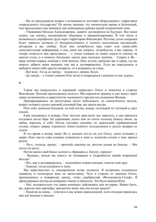 84
– Вы не продумывали вопрос о возможности доставки оборудования с территории
сопредельного государства? По моему мнению, это значительно проще и безопасней,
чем преодолевать как минимум три инженерных рубежа нашей пограничной зоны.
– Уважаемая Наталья Александровна, давайте договоримся на будущее. Все наши
планы, так сказать, неоднократно обдуманы и проанализированы. В том числе и
возможность переброски груза через территорию Финляндии. Поэтому успех операции
будет зависеть целиком от беспрекословного и точного выполнения инструкций,
которыми я вас снабжу. Если мне потребуется ваш совет или какая-либо
дополнительная информация, а она, смею вас уверить, потребуется, я вас спрошу. А
теперь позвольте вам представить, – с этими словами он нажал какую-то кнопку на
панели стола, и в комнату бесшумно зашли двое молодых мужчин, – Генрих и Ян –
ваша личная охрана, начиная с этой минуты. Они, кстати, проводят вас в гараж, где вы
можете забрать ваши машины, как мы и договаривались. Eсли вы передумаете и
выберете какие-либо другие аппараты, то я возражать не стану.
– Всё ясно. Тогда до завтра, – поднялся с дивана Лисун.
– До завтра, – с этими словами Олег встал и попрощался с каждым из нас за руку.
4
Утром мы погрузились в огромный «мерседес» Олега и покатили в сторону
Финляндии. Поездка продолжалась недолго. Мы пересекли границу и уже минут через
сорок остановились в окрестностях маленького городка под названием Валима.
Припарковавшись на автостоянке около небольшого, но симпатичного мотеля,
вокруг которого шумел вековой сосновый бор, мы зашли внутрь.
Олег взял довольно большой, на мой взгляд, номер, состоящий из гостиной и двух
спален.
Едва оказавшись в номере, Олег жестом пригласил нас присесть, а сам принялся
колдовать возле бара. Не спрашивая, налил нам по почти полному бокалу виски, не
забыв, впрочем, и себя. Потом поставил выпивку на зеркальный сервировочный
столик, открыл дверцу огромного тёмно-зелёного холодильника и достал ведёрко со
льдом.
В это время в номер зашёл Ян и, шепнув что-то на ухо Олегу, занял позицию у
двери. Олег как-то едва уловимо изменился в лице и, подкатив столик к нам, присел
рядом.
– Ну-с, господа, прошу, – произнёс наконец он, жестом указав на бокалы. – Мы
почти на месте.
Потом выпил свой бокал залпом и, обращаясь к Лисуну, спросил:
– Надеюсь, ночью вы никого не посвящали в подробности нашей вчерашней
беседы?
– Нет, как и договаривались, – недоумённо пожав плечами, ответил мой друг.
– Хорошо, тогда подойдите к окну.
Мы переглянулись и, одновременно встав, подошли. Я осторожно отодвинула
занавеску и посмотрела вниз на автостоянку. Чуть в стороне от машины Олега,
приткнувшись к пожарному щитку, стоял серебристый «Фольксваген-Гольф». Я
сфокусировала взгляд на номерных знаках и обомлела. Это была машина Юли.
– Нет, положительно эти девки начинают действовать мне на нервы. Может быть,
вы, дорогие мои партнёры, просветите меня, как они на нас вышли?
– Понятия не имею, – ответила я как можно равнодушней, хотя ситуация нравилась
мне всё меньше и меньше.
 