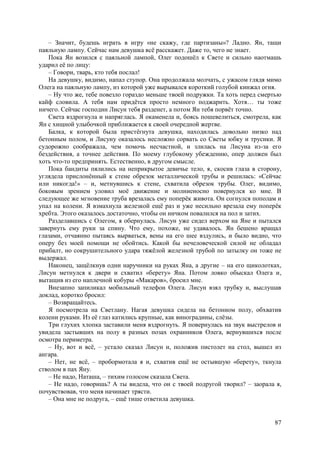 87
– Значит, будешь играть в игру «не скажу, где партизаны»? Ладно. Ян, тащи
паяльную лампу. Сейчас нам девушка всё расскажет. Даже то, чего не знает.
Пока Ян возился с паяльной лампой, Олег подошёл к Свете и сильно наотмашь
ударил её по лицу:
– Говори, тварь, кто тебя послал!
На девушку, видимо, напал ступор. Она продолжала молчать, с ужасом глядя мимо
Олега на паяльную лампу, из которой уже вырывался короткий голубой кинжал огня.
– Ну что же, тебе повезло гораздо меньше твоей подружки. Та хоть перед смертью
кайф словила. А тебя нам придётся просто немного поджарить. Хотя… ты тоже
ничего. Сейчас господин Лисун тебя разденет, а потом Ян тебя порвёт точно.
Света вздрогнула и напряглась. Я окаменела и, боясь пошевелиться, смотрела, как
Ян с хищной улыбочкой приближается к своей очередной жертве.
Балка, к которой была пристёгнута девушка, находилась довольно низко над
бетонным полом, и Лисуну оказалось несложно сорвать со Светы юбку и трусики. Я
судорожно соображала, чем помочь несчастной, и злилась на Лисуна из-за его
бездействия, а точнее действия. По моему глубокому убеждению, опер должен был
хоть что-то предпринять. Естественно, в другом смысле.
Пока бандиты пялились на неприкрытое девичье тело, я, скосив глаза в сторону,
углядела прислонённый к стене обрезок металлической трубы и решилась: «Сейчас
или никогда!» – и, метнувшись к стене, схватила обрезок трубы. Олег, видимо,
боковым зрением уловил моё движение и молниеносно повернулся ко мне. В
следующее же мгновение труба врезалась ему поперёк живота. Он согнулся пополам и
упал на колени. Я взмахнула железкой ещё раз и уже несильно врезала ему поперёк
хребта. Этого оказалось достаточно, чтобы он ничком повалился на пол и затих.
Разделавшись с Олегом, я обернулась. Лисун уже сидел верхом на Яне и пытался
завернуть ему руки за спину. Что ему, похоже, не удавалось. Ян бешено вращал
глазами, отчаянно пытаясь вырваться, вены на его шее вздулись, и было видно, что
оперу без моей помощи не обойтись. Какой бы нечеловеческой силой не обладал
прибалт, но сокрушительного удара тяжёлой железной трубой по затылку он тоже не
выдержал.
Наконец, защёлкнув одни наручники на руках Яна, а другие – на его щиколотках,
Лисун метнулся к двери и схватил «берету» Яна. Потом ловко обыскал Олега и,
вытащив из его наплечной кобуры «Макаров», бросил мне.
Внезапно запиликал мобильный телефон Олега. Лисун взял трубку и, выслушав
доклад, коротко бросил:
– Возвращайтесь.
Я посмотрелa на Светлану. Нагая девушка сидела на бетонном полу, обхватив
колени руками. Из её глаз катились крупные, как виноградины, слёзы.
Три глухих хлопка заставили меня вздрогнуть. Я повернулась на звук выстрелов и
увидела застывших на полу в разных позах охранников Олега, вернувшихся после
осмотра периметра.
– Ну, вот и всё, – устало сказал Лисун и, положив пистолет на стол, вышел из
ангара.
– Нет, не всё, – пробормотала я и, схватив ещё не остывшую «берету», ткнула
стволом в пах Яну.
– Не надо, Наташа, – тихим голосом сказала Света.
– Не надо, говоришь? А ты видела, что он с твоей подругой творил? – заорала я,
почувствовав, что меня начинает трясти.
– Она мне не подруга, – ещё тише ответила девушка.
 