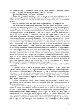 9
это, можно сказать, – изюминка нашей заставы. Как говорится, предание старины
далёкой... – неторопливо начал Лавр, явно смакуя каждое слово.
– Не далёкой старины, а глубокой, – поправила я.
– Какая шут разница. Суть дела от этого не меняется. Есть тут у нас одна гать, ну
дорога такая, из бревенчатых надолбов через топи. Кстати, совсем недалеко от озера –
метров двести, не больше. Так вот, местные жители утверждают, что в незапамятные
времена...
– Постой, какие местные? Тут и местных-то никаких нет, – не понял Пустой.
– Не знаю, мне лично старший прапорщик Глаголев рассказал. Короче говоря, в
незапамятные времена любил охотиться в этих местах один довольно могущественный
по тем временам мужик. Звали его, как я уже говорил, Однорукий Хродвальд. Руку он
потерял в одном из многочисленных походов на славянские и другие земли, но и с
одной рукой стоил целой дружины. И вот как-то приехал он в эти места на охоту
вместе со своей молодой и красивой супругой по имени Хульда, имя это, по
различным источникам, обозначает «тайна» или «дельфийская дева», – не упустил
возможности блеснуть эрудицией Лаврушин. – Уж не знаю, как там всё получилось,
история об этом умалчивает. Только потерялась она. Если быть совсем точным,
поехала верхом через эту самую гать да и сгинула. Может, лошадь оступилась или ещё
чего, а болота там жуть какие. В общем, искали её долго, но не нашли. Вернулся
Хродвальд домой, помаялся годик и приказал выстроить замок рядом с этой самой
гатью. Кстати, развалины замка сохранились до сих пор, как-нибудь на днях покажем
вам, товарищ капитан. Значит, построил замок и переехал туда жить, причём в полном
одиночестве. Появлялся на людях редко, но всегда в белом плаще с мальтийской
звездой и красным подбоем, и ещё говорят, что он никогда не расставался со своим
мечом. Рассказывают, что каждую ночь сгинувшая в топях супруга приходила к нему в
замок. Ну не она конечно, а её дух. И они по ночам вместе плавали на ладье по озеру,
любили подолгу сидеть на острове с зажжённым факелом. Многие крестьяне из
окрестных деревень видели на острове свет. Ну и приписывали его факелам
Хродвальда. Сами понимаете, средневековые предрассудки.
– Слушай, Лаврушин, а можно без лирики? Давай суть дела, – не выдержал
начальник.
– Конечно, но тогда вы не услышите самое интересное. Так вот, скоро этой
идиллии пришёл конец. Кто-то из родственников или близких друзей викинга заказал.
По преданию, убийца выстрелил в Хродвальда из лука, но любовь его жены была так
сильна, что её бестелесный дух задержал стрелу. Рыцарь разделался с врагами, но стал
осторожнее и больше не плавал на остров. Однако каждую ночь вместе с обожаемой
супругой Хульдой чудесным образом оказывался на острове, а с рассветом рыцарь
опять появлялся в замке.
– Димон, – нетактично влезла я, видя, что мои красноречивые взгляды на часы и
закатывание глаз не оказывают на оратора никакого действия, – нельзя ли покороче?
Очень спать хочется.
– Я уже заканчиваю. Фу ты чёрт, сбила меня с мысли. Так вот, счастье, как вы
знаете, не может длиться вечно, и однажды ночью она не пришла. Прождав Хульду до
рассвета, Хродвальд взял факел, надел свой любимый белый плащ со звездой, меч и
сам отправился на гать искать любимую. И сгинул вслед за женой. С тех пор в какие-то
определённые ночи однорукий викинг выходит из болот на гать и с факелом в руках
зовёт свою возлюбленную. И если кто-нибудь встретится ему на пути, то тоже сгинет в
топях. Кстати, поговаривают, что в замке зарыты несметные сокровища. Я, конечно, в
это не верю, но вот некоторые наши товарищи, – тут Лавр бросил в мою сторону
 