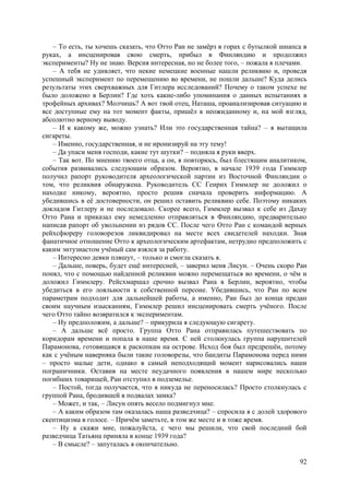 92
– То есть, ты хочешь сказать, что Отто Ран не замёрз в горах с бутылкой шнапса в
руках, а инсценировав свою смерть, прибыл в Финляндию и продолжил
эксперименты? Ну не знаю. Версия интересная, но не более того, – пожала я плечами.
– А тебя не удивляет, что некие немецкие военные нашли реликвию и, проведя
успешный эксперимент по перемещению во времени, не пошли дальше? Куда делись
результаты этих сверхважных для Гитлера исследований? Почему о таком успехе не
было доложено в Берлин? Где хоть какие-либо упоминания о данных испытаниях в
трофейных архивах? Молчишь? А вот твой отец, Наташа, проанализировав ситуацию и
все доступные ему на тот момент факты, пришёл к неожиданному и, на мой взгляд,
абсолютно верному выводу.
– И к какому же, можно узнать? Или это государственная тайна? – я вытащила
сигареты.
– Именно, государственная, и не иронизируй на эту тему!
– Да упаси меня господи, какие тут шутки? – подняла я руки вверх.
– Так вот. По мнению твоего отца, а он, я повторюсь, был блестящим аналитиком,
события развивались следующим образом. Вероятно, в начале 1939 года Гиммлер
получил рапорт руководителя археологической партии из Восточной Финляндии о
том, что реликвия обнаружена. Руководитель СС Генрих Гиммлер не доложил о
находке никому, вероятно, просто решив сначала проверить информацию. А
убедившись в её достоверности, он решил оставить реликвию себе. Поэтому никаких
докладов Гитлеру и не последовало. Скорее всего, Гиммлер вызвал к себе из Дахау
Отто Рана и приказал ему немедленно отправляться в Финляндию, предварительно
написав рапорт об увольнении из рядов СС. После чего Отто Ран с командой верных
рейхсфюреру головорезов ликвидировал на месте всех свидетелей находки. Зная
фанатичное отношение Отто к археологическим артефактам, нетрудно предположить с
каким энтузиастом учёный сам взялся за работу.
– Интересно девки пляшут, – только и смогла сказать я.
– Дальше, поверь, будет ещё интересней, – заверил меня Лисун. – Oчень скоро Ран
понял, что с помощью найденной реликвии можно перемещаться во времени, о чём и
доложил Гиммлеру. Рейсхмаршал срочно вызвал Рана в Берлин, вероятно, чтобы
убедиться в его лояльности к собственной персоне. Убедившись, что Ран по всем
параметрам подходит для дальнейшей работы, а именно, Ран был до конца предан
своим научным изысканиям, Гиммлер решил инсценировать смерть учёного. После
чего Отто тайно возвратился к экспериментам.
– Ну предположим, а дальше? – прикурила я следующую сигарету.
– А дальше всё просто. Группа Отто Рана отправилaсь путешествовать по
коридорам времени и попалa в наше время. С ней столкнулась группа нарушителей
Парамонова, готовящаяся к раскопкам на острове. Исход боя был предрешён, потому
как с учёным наверняка были такие головорезы, что бандиты Парамонова перед ними
– просто малые дети, однако в самый неподходящий момент нарисовались наши
пограничники. Оставив на месте неудачного появления в нашем мире несколько
погибших товарищей, Ран отступил в подземелье.
– Постой, тогда получается, что я никуда не переносилась? Просто столкнулась с
группой Рана, бродившей в подвалах замка?
– Может, и так, – Лисун опять весело подмигнул мне.
– А каким образом там оказалась наша разведчица? – спросила я с долей здорового
скептицизма в голосе. – Причём заметьте, в том же месте и в тоже время.
– Ну а скажи мне, пожалуйста, с чего мы решили, что свой последний бой
разведчица Татьяна приняла в конце 1939 года?
– В смысле? – запуталась я окончательно.
 