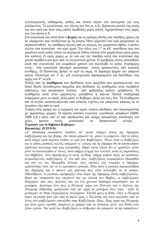 τελετουργικούς καθαρμούς, καθώς και κτιστό πάγκο στο εσωτερικό για τους
μυούμενους. Το μεγαλύτερο, του τέλους του 5ου αι. π.Χ., βρίσκεται μεταξύ της στοάς
και του ναού και ήταν ίσως απλός περίβολος χωρίς στέγη. Αχρηστεύτηκε στις αρχές
του 1ου αιώνα π.Χ.
Στα ανατολικά του ναού ήταν ο βωμός για τις έμπυρες θυσίες και ύπαιθρος χώρος για
τα «δρώμενα» που συνδέονταν με τη μύηση. Όσοι έρχονταν στο ιερό μπορούσαν να
παρακολουθούν τις υπαίθριες τελετές από τις πλαγιές του χωμάτινου όχθου, ο οποίος
κλείνει στα ανατολικά τον ιερό χώρο. Στο τέλος του 1ου
αι πΧ υποτίθεται πως στο
χωμάτινο αυτό κοίλο έγιναν τα σωζόμενα λίθινα εδώλια (στο χαμηλότερο μόνο μέρος
του κοίλου). Ο ιερός χώρος με το ναό και την ύπαιθρη αυλή στα ανατολικά είχε
χτιστό περίβολο και πριν από τα ελληνιστικά χρόνια. Ο περίβολος αυτός επεκτάθηκε
κατά την ανακαίνιση των ρωμαϊκών χρόνων και περιέλαβε το κοίλο. Ευρύχωρες
στοές στα ανατολικά παρείχαν προστασία στους προσκυνητές από καιρικές
συνθήκες. Ο Παυσανίας βρήκε το ιερό σε ακμή. Η παρακμή άρχισε τον επόμενο
αιώνα. Ολόκληρο τον 3ο
αι μΧ λειτουργούσε παρηκμασμένο και διαλύθηκε στις
αρχές του 4ου
αι μΧ.
Πολλά από τα αναθήματα που βρέθηκαν είναι παιχνίδια που προσφέρονταν στο
θεϊκό Παιδί. Συνηθισμένα παιχνίδια που βρέθηκαν ως αναθήματα είναι στρόβιλοι
(σβούρες), και αστράγαλοι (κότσια από αρθρώσεις ποδιών προβάτων). Τα
αναθήματα αυτά είναι μπρούτζινα, μολύβδινα ή πήλινα. Πολλά ενεπίγραφα
αναφέρουν μόνο το παιδί, άλλα μόνο το Κάβειρο, άλλα και τους δυο. Τα αναθήματα
και τα αγγεία κατασκευάζονταν από ειδικούς τεχνίτες και μπορούσε κάποιος να τα
αγοράσει έξω από το ιερό.
Τυπική είναι ακόμη και η κεραμική του ιερού, κυρίως κάνθαροι, που διακοσμούνται
με γκροτέσκες μορφές. Η εύρεση ωστόσο λιγοστών νεολιθικών οστράκων (6000-
3000 π.Χ.) κάτω από το ναό αποδεικνύει μία ακόμη πρωιμότερη κατοίκηση στο
χώρο, προτού αυτός μετατραπεί σε θρησκευτικό κέντρο.
Έγραψαν για το θηβαϊκό Καβείριο:
Παυσανίας (9.25.5-9):
«Σ’ απόσταση εικοσιπέντε σταδίων απ’ αυτού υπάρχει άλσος της Δήμητρας
καβ[ε]ιραίας και της Κόρης, στο οποίο μπορούν να μπουν οι μυημένοι. Από το άλσος
αυτό απέχει εφτά περίπου στάδια το ιερό των Καβ[ε]ίρων. Ποιοι είναι οι Κάβ[ε]ιροι
και τι είδους μυστικές τελετές υπάρχουν γι’ αυτούς και τη Δήμητρα θα τα αποσιωπήσω
ζητώντας συγγνώμη από τους φιλομαθείς. Παρά ταύτα τίποτε δεν μ’ εμποδίζει τούτο
μόνο να κοινολογήσω σ’ όλους, ποια υπήρξε η αρχή των τελετών, κατά τις παραδόσεις
των Θηβαίων. Λένε δηλαδή πως σε αυτή τη θέση υπήρχε κάποτε πόλη με κατοίκους
ονομαζόμενους καβ[ε]ίρους. Σ’ ένα από τους καβ[ε]ίρους ονομαζόμενο Προμηθέα
και στο γιο του Προμηθέα Αιτναίο, τους οποίους είχε γνωρίσει η Δήμητρα,
εμπιστεύτηκε κάτι για να το κρατήσουν μυστικό. Ποια ήταν η μυστική παρακαταθήκη
της Δήμητρας και τι απέγινε μου φαίνεται πως είναι ανευλαβές να το γράψω.
Οπωσδήποτε, οι μυστικές ιεροπραξίες είναι δώρο της Δήμητρας στους καβ[ε]ιραίους.
Κατά την εκστρατεία των επιγόνων και την άλωση των Θηβών, οι καβ[ε]ιραίοι
διώχτηκαν από τους Αργείους και για ένα χρονικό διάστημα σταμάτησαν και τα
μυστήρια. Αργότερα λένε πως η Πελαργή, κόρη του Ποτνιέα, και ο σύζυγος της
Πελαργής Ισθμιάδης οργάνωσαν από την αρχή τα μυστήρια στον τόπο, αλλά τα
μετέφεραν σε θέση ονομαζόμενη Αλεξιάρουν. Επειδή όμως η θέση όπου η Πελαργή
έκανε τη μύηση ήταν έξω από τα παλιά όρια, ο Τηλώνδης και όσοι επιζούσαν από το
γένος των καβ[ε]ιριτών επανήλθαν στην Καβ[ε]ιραία. Προς Προς τιμήν της Πελαργής
και άλλα έχουν ορισθεί, σύμφωνα με χρησμό από τη Δωδώνη, αλλά και θυσία ενός
ζώου εγκύου. Την οργή των Καβ[ε]ίρων οι άνθρωποι δεν μπορούν να την αποφύγουν,
4
 