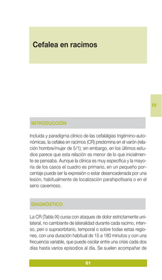 IV
61
INTRODUCCIÓN
Incluida y paradigma clínico de las cefalalgias trigémino-auto-
nómicas, la cefalea en racimos (CR) predomina en el varón (rela-
ción hombre/mujer de 5/1); sin embargo, en los últimos estu-
dios parece que esta relación es menor de lo que inicialmen-
te se pensaba. Aunque la clínica es muy específica y la mayo-
ría de los casos el cuadro es primario, en un pequeño por-
centaje puede ser la expresión o estar desencadenada por una
lesión, habitualmente de localización parahipofisaria o en el
seno cavernoso.
DIAGNÓSTICO
La CR (Tabla IX) cursa con ataques de dolor estrictamente uni-
lateral, no cambiante de lateralidad durante cada racimo, inten-
so, peri o supraorbitario, temporal o sobre todas estas regio-
nes, con una duración habitual de 15 a 180 minutos y con una
frecuencia variable, que puede oscilar entre una crisis cada dos
días hasta varios episodios al día. Se suelen acompañar de
Cefalea en racimos
 