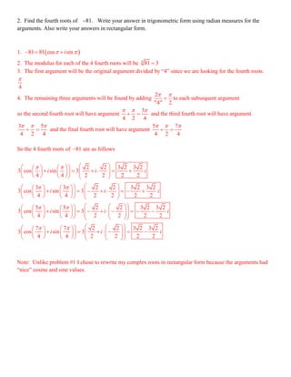 2. Find the fourth roots of 81 . Write your answer in trigonometric form using radian measures for the
arguments. Also write your answers in rectangular form.
1.  81 81 cos sini   
2. The modulus for each of the 4 fourth roots will be 4
81 3
3. The first argument will be the original argument divided by “4” since we are looking for the fourth roots.
4

4. The remaining three arguments will be found by adding
2
"4" 2
 
 to each subsequent argument
so the second fourth root will have argument
3
4 2 4
  
  and the third fourth root will have argument
3 5
4 2 4
  
  and the final fourth root will have argument
5 7
4 2 4
  
 
So the 4 fourth roots of 81 are as follows
2 2 3 2 3 2
3 cos sin 3
4 4 2 2 2 2
3 3 2 2 3 2 3 2
3 cos sin 3
4 4 2 2 2 2
5 5 2 2 3 2 3 2
3 cos sin 3
4 4 2 2 2 2
7
3 cos
4
i i i
i i i
i i i
 
 
 

     
                  
     
                    
      
                        
 

 
7 2 2 3 2 3 2
sin 3
4 2 2 2 2
i i i
     
                   
Note: Unlike problem #1 I chose to rewrite my complex roots in rectangular form because the arguments had
“nice” cosine and sine values.
 