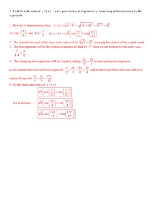  1 11
tan tan 1
1 4

   
   
 
1z i 
3. Find the cube roots of 1z i  . Leave your answer in trigonometric form using radian measures for the
arguments.
1. Rewrite in trigonometric form.    
2 22 2
1 1 1 1 2r z a b       
So 1 2 cos sin
4 4
z i i
     
       
    
2. The modulus for each of the three cube roots will be 3 6
2 2 (multiply the indices of the nested roots)
3. The first argument will be the original argument divided by “3” since we are looking for the cube roots.
3 4 12
 


4. The remaining two arguments will be found by adding
2 2
"3" 3
 
 to each subsequent argument
so the second cube root will have argument
2 9 3
12 3 12 4
   
   and the third and final cube root will have
argument equal to
3 2 17
4 3 12
  
 
5. So the three cube roots of
are as follows….
6
6
6
2 cos sin
12 12
3 3
2 cos sin
4 4
17 17
2 cos sin
12 12
i
i
i
 
 
 
    
    
    
    
    
    
    
    
    
 