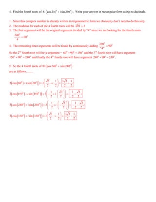4. Find the fourth roots of  0 0
81 cos240 sin 240i . Write your answer in rectangular form using no decimals.
1. Since this complex number is already written in trigonometric form we obviously don’t need to do this step.
2. The modulus for each of the 4 fourth roots will be 4
81 3
3. The first argument will be the original argument divided by “4” since we are looking for the fourth roots.
0
0240
60
4

4. The remaining three arguments will be found by continuously adding
0
0360
90
"4"

So the 2nd
fourth root will have argument = 0 0 0
60 90 150  and the 3rd
fourth root will have argument
0 0 0
150 90 240  and finally the 4th
fourth root will have argument 0 0 0
240 90 330  .
5. So the 4 fourth roots of  0 0
81 cos240 sin 240i
are as follows…….
    
    
    
    
0 0
0 0
0 0
0 0
3 1 3 3 1
3 cos 60 sin 60 3
2 2 2 2
1 3 1 3
3 cos 150 sin 150 3
2 2 2 2
1 3 1 3
3 cos 240 sin 240 3
2 2 2 2
3 1 3 3 1
3 cos 330 sin 330 3
2 2 2 2
i i i
i i i
i i i
i i i
 
       
 
  
           
  
  
            
  
 
       
 
 