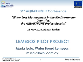 2nd AQUAKNIGHT Conference,
21 May 2014, Aqaba, Jordan
Water Board Lemesos1
LEMESOS PILOT PROJECT
Maria Isaia, Water Board Lemesos
m.isaia@wbl.com.cy
2nd AQUAKNIGHT Conference
"Water Loss Management in the Mediterranean
Countries:
the AQUAKNIGHT Project Results“
21 May 2014, Aqaba, Jordan
 
