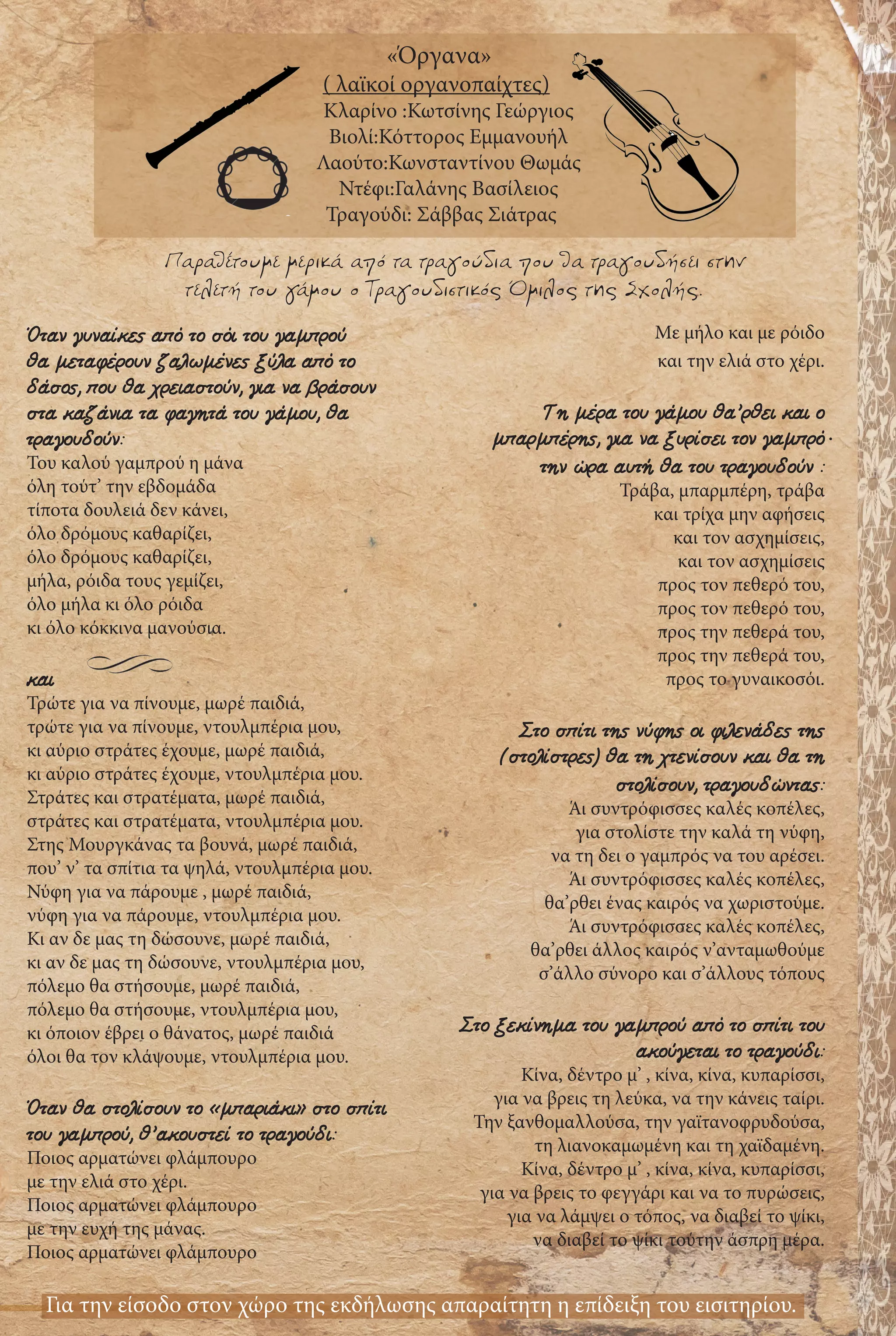 Παραθέτουμε μερικά από τα τραγούδια που θα τραγουδήσει στην
τελετή του γάμου ο Τραγουδιστικός Όμιλος της Σχολής.
Όταν γυναίκες από το σόι του γαμπρού
θα μεταφέρουν ζαλωμένες ξύλα από το
δάσος, που θα χρειαστούν, για να βράσουν
στα καζάνια τα φαγητά του γάμου, θα
τραγουδούν:
Του καλού γαμπρού η μάνα
όλη τούτ’ την εβδομάδα
τίποτα δουλειά δεν κάνει,
όλο δρόμους καθαρίζει,
όλο δρόμους καθαρίζει,
μήλα, ρόιδα τους γεμίζει,
όλο μήλα κι όλο ρόιδα
κι όλο κόκκινα μανούσια.
και
Τρώτε για να πίνουμε, μωρέ παιδιά,
τρώτε για να πίνουμε, ντουλμπέρια μου,
κι αύριο στράτες έχουμε, μωρέ παιδιά,
κι αύριο στράτες έχουμε, ντουλμπέρια μου.
Στράτες και στρατέματα, μωρέ παιδιά,
στράτες και στρατέματα, ντουλμπέρια μου.
Στης Μουργκάνας τα βουνά, μωρέ παιδιά,
που’ ν’ τα σπίτια τα ψηλά, ντουλμπέρια μου.
Νύφη για να πάρουμε , μωρέ παιδιά,
νύφη για να πάρουμε, ντουλμπέρια μου.
Κι αν δε μας τη δώσουνε, μωρέ παιδιά,
κι αν δε μας τη δώσουνε, ντουλμπέρια μου,
πόλεμο θα στήσουμε, μωρέ παιδιά,
πόλεμο θα στήσουμε, ντουλμπέρια μου,
κι όποιον έβρει ο θάνατος, μωρέ παιδιά
όλοι θα τον κλάψουμε, ντουλμπέρια μου.
Όταν θα στολίσουν το «μπαριάκι» στο σπίτι
του γαμπρού, θ’ακουστεί το τραγούδι:
Ποιος αρματώνει φλάμπουρο
με την ελιά στο χέρι.
Ποιος αρματώνει φλάμπουρο
με την ευχή της μάνας.
Ποιος αρματώνει φλάμπουρο
Με μήλο και με ρόιδο
και την ελιά στο χέρι.
Τη μέρα του γάμου θα’ρθει και ο
μπαρμπέρης, για να ξυρίσει τον γαμπρό
την ώρα αυτή θα του τραγουδούν :
Τράβα, μπαρμπέρη, τράβα
και τρίχα μην αφήσεις
και τον ασχημίσεις,
και τον ασχημίσεις
προς τον πεθερό του,
προς τον πεθερό του,
προς την πεθερά του,
προς την πεθερά του,
προς το γυναικοσόι.
Στο σπίτι της νύφης οι φιλενάδες της
(στολίστρες) θα τη χτενίσουν και θα τη
στολίσουν, τραγουδώντας:
Άι συντρόφισσες καλές κοπέλες,
για στολίστε την καλά τη νύφη,
να τη δει ο γαμπρός να του αρέσει.
Άι συντρόφισσες καλές κοπέλες,
θα’ρθει ένας καιρός να χωριστούμε.
Άι συντρόφισσες καλές κοπέλες,
θα’ρθει άλλος καιρός ν’ανταμωθούμε
σ’άλλο σύνορο και σ’άλλους τόπους
Στο ξεκίνημα του γαμπρού από το σπίτι του
ακούγεται το τραγούδι:
Κίνα, δέντρο μ’ , κίνα, κίνα, κυπαρίσσι,
για να βρεις τη λεύκα, να την κάνεις ταίρι.
Την ξανθομαλλούσα, την γαϊτανοφρυδούσα,
τη λιανοκαμωμένη και τη χαϊδαμένη.
Κίνα, δέντρο μ’ , κίνα, κίνα, κυπαρίσσι,
για να βρεις το φεγγάρι και να το πυρώσεις,
για να λάμψει ο τόπος, να διαβεί το ψίκι,
να διαβεί το ψίκι τούτην άσπρη μέρα.
Για την είσοδο στον χώρο της εκδήλωσης απαραίτητη η επίδειξη του εισιτηρίου.
«Όργανα»
( λαϊκοί οργανοπαίχτες)
Κλαρίνο :Κωτσίνης Γεώργιος
Βιολί:Κόττoρος Εμμανουήλ
Λαούτο:Κωνσταντίνου Θωμάς
Ντέφι:Γαλάνης Βασίλειος
Τραγούδι: Σάββας Σιάτρας
.
 