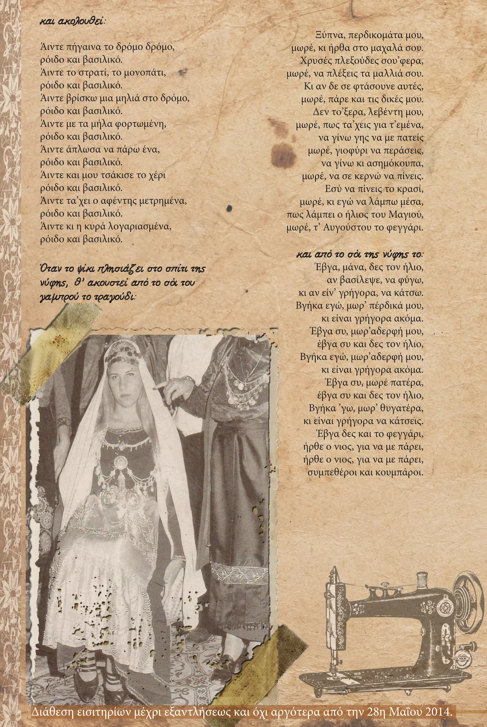 Ξύπνα, περδικομάτα μου,
μωρέ, κι ήρθα στο μαχαλά σου.
Χρυσές πλεξούδες σου’φερα,
μωρέ, να πλέξεις τα μαλλιά σου.
Κι αν δε σε φτάσουνε αυτές,
μωρέ, πάρε και τις δικές μου.
Δεν το’ξερα, λεβέντη μου,
μωρέ, πως τα’χεις για τ’εμένα,
να γίνω γης να με πατείς
μωρέ, γιοφύρι να περάσεις,
να γίνω κι ασημόκουπα,
μωρέ, να σε κερνώ να πίνεις.
Εσύ να πίνεις το κρασί,
μωρέ, κι εγώ να λάμπω μέσα,
πως λάμπει ο ήλιος του Μαγιού,
μωρέ, τ’ Αυγούστου το φεγγάρι.
και από το σόι της νύφης το:
Έβγα, μάνα, δες τον ήλιο,
αν βασίλεψε, να φύγω,
κι αν είν’ γρήγορα, να κάτσω.
Βγήκα εγώ, μωρ’ πέρδικά μου,
κι είναι γρήγορα ακόμα.
Έβγα συ, μωρ’αδερφή μου,
έβγα συ και δες τον ήλιο,
Βγήκα εγώ, μωρ’αδερφή μου,
κι είναι γρήγορα ακόμα.
Έβγα συ, μωρέ πατέρα,
έβγα συ και δες τον ήλιο,
Βγήκα ’γω, μωρ’ θυγατέρα,
κι είναι γρήγορα να κάτσεις.
Έβγα δες και το φεγγάρι,
ήρθε ο νιος, για να με πάρει,
ήρθε ο νιος, για να με πάρει,
συμπεθέροι και κουμπάροι.
και ακολουθεί:
Άιντε πήγαινα το δρόμο δρόμο,
ρόιδο και βασιλικό.
Άιντε το στρατί, το μονοπάτι,
ρόιδο και βασιλικό.
Άιντε βρίσκω μια μηλιά στο δρόμο,
ρόιδο και βασιλικό.
Άιντε με τα μήλα φορτωμένη,
ρόιδο και βασιλικό.
Άιντε άπλωσα να πάρω ένα,
ρόιδο και βασιλικό.
Άιντε και μου τσάκισε το χέρι
ρόιδο και βασιλικό.
Άιντε τα’χει ο αφέντης μετρημένα,
ρόιδο και βασιλικό.
Άιντε κι η κυρά λογαριασμένα,
ρόιδο και βασιλικό.
Όταν το ψίκι πλησιάζει στο σπίτι της
νύφης, θ’ ακουστεί από το σόι του
γαμπρού το τραγούδι:
Διάθεση εισιτηρίων μέχρι εξαντλήσεως και όχι αργότερα από την 28η Μαΐου 2014.
 