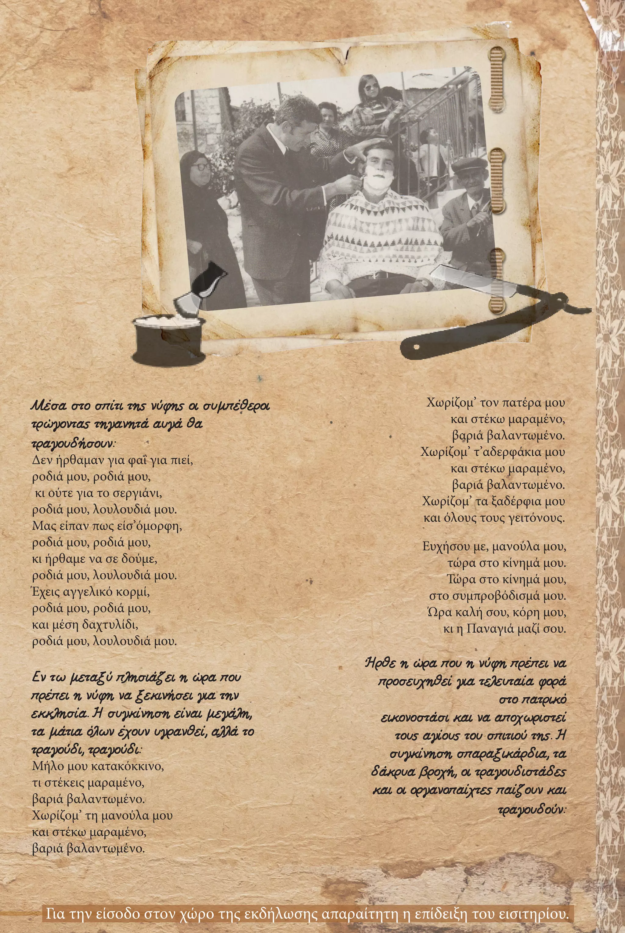 Μέσα στο σπίτι της νύφης οι συμπέθεροι
τρώγοντας τηγανητά αυγά θα
τραγουδήσουν:
Δεν ήρθαμαν για φαΐ για πιεί,
ροδιά μου, ροδιά μου,
κι ούτε για το σεργιάνι,
ροδιά μου, λουλουδιά μου.
Μας είπαν πως είσ’όμορφη,
ροδιά μου, ροδιά μου,
κι ήρθαμε να σε δούμε,
ροδιά μου, λουλουδιά μου.
Έχεις αγγελικό κορμί,
ροδιά μου, ροδιά μου,
και μέση δαχτυλίδι,
ροδιά μου, λουλουδιά μου.
Εν τω μεταξύ πλησιάζει η ώρα που
πρέπει η νύφη να ξεκινήσει για την
εκκλησία. Η συγκίνηση είναι μεγάλη,
τα μάτια όλων έχουν υγρανθεί, αλλά το
τραγούδι, τραγούδι:
Μήλο μου κατακόκκινο,
τι στέκεις μαραμένο,
βαριά βαλαντωμένο.
Χωρίζομ’ τη μανούλα μου
και στέκω μαραμένο,
βαριά βαλαντωμένο.
Χωρίζομ’ τον πατέρα μου
και στέκω μαραμένο,
βαριά βαλαντωμένο.
Χωρίζομ’ τ’αδερφάκια μου
και στέκω μαραμένο,
βαριά βαλαντωμένο.
Χωρίζομ’ τα ξαδέρφια μου
και όλους τους γειτόνους.
Ευχήσου με, μανούλα μου,
τώρα στο κίνημά μου.
Τώρα στο κίνημά μου,
στο συμπροβόδισμά μου.
Ώρα καλή σου, κόρη μου,
κι η Παναγιά μαζί σου.
Ήρθε η ώρα που η νύφη πρέπει να
προσευχηθεί για τελευταία φορά
στο πατρικό
εικονοστάσι και να αποχωριστεί
τους αγίους του σπιτιού της. Η
συγκίνηση σπαραξικάρδια, τα
δάκρυα βροχή, οι τραγουδιστάδες
και οι οργανοπαίχτες παίζουν και
τραγουδούν:
Για την είσοδο στον χώρο της εκδήλωσης απαραίτητη η επίδειξη του εισιτηρίου.
 