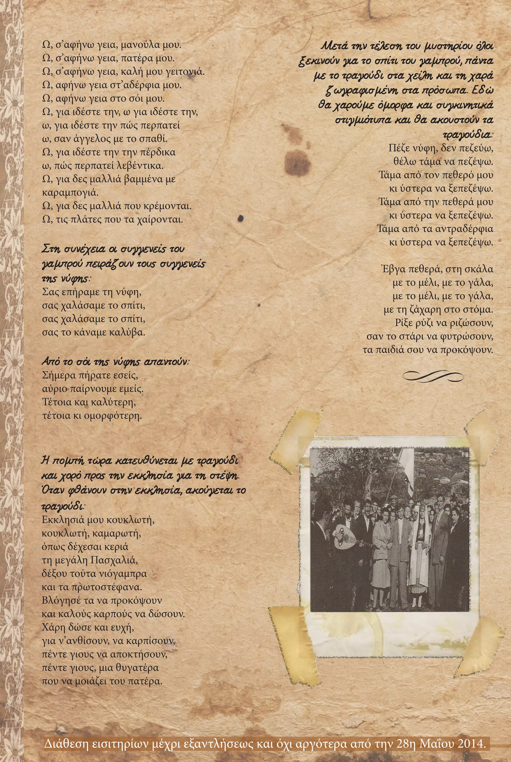 Ω, σ’αφήνω γεια, μανούλα μου.
Ω, σ’αφήνω γεια, πατέρα μου.
Ω, σ’αφήνω γεια, καλή μου γειτονιά.
Ω, αφήνω γεια στ’αδέρφια μου.
Ω, αφήνω γεια στο σόι μου.
Ω, για ιδέστε την, ω για ιδέστε την,
ω, για ιδέστε την πώς περπατεί
ω, σαν άγγελος με το σπαθί.
Ω, για ιδέστε την την πέρδικα
ω, πώς περπατεί λεβέντικα.
Ω, για δες μαλλιά βαμμένα με
καραμπογιά.
Ω, για δες μαλλιά που κρέμονται.
Ω, τις πλάτες που τα χαίρονται.
Στη συνέχεια οι συγγενείς του
γαμπρού πειράζουν τους συγγενείς
της νύφης:
Σας επήραμε τη νύφη,
σας χαλάσαμε το σπίτι,
σας χαλάσαμε το σπίτι,
σας το κάναμε καλύβα.
Από το σόι της νύφης απαντούν:
Σήμερα πήρατε εσείς,
αύριο παίρνουμε εμείς.
Τέτοια και καλύτερη,
τέτοια κι ομορφότερη.
Μετά την τέλεση του μυστηρίου όλοι
ξεκινούν για το σπίτι του γαμπρού, πάντα
με το τραγούδι στα χείλη και τη χαρά
ζωγραφισμένη στα πρόσωπα. Εδώ
θα χαρούμε όμορφα και συγκινητικά
στιγμιότυπα και θα ακουστούν τα
τραγούδια:
Πέζε νύφη, δεν πεζεύω,
θέλω τάμα να πεζέψω.
Τάμα από τον πεθερό μου
κι ύστερα να ξεπεζέψω.
Τάμα από την πεθερά μου
κι ύστερα να ξεπεζέψω.
Τάμα από τα αντραδέρφια
κι ύστερα να ξεπεζέψω.
Έβγα πεθερά, στη σκάλα
με το μέλι, με το γάλα,
με το μέλι, με το γάλα,
με τη ζάχαρη στο στόμα.
Ρίξε ρύζι να ριζώσουν,
σαν το στάρι να φυτρώσουν,
τα παιδιά σου να προκόψουν.
Η πομπή τώρα κατευθύνεται με τραγούδι
και χορό προς την εκκλησία για τη στέψη.
Όταν φθάνουν στην εκκλησία, ακούγεται το
τραγούδι:
Εκκλησιά μου κουκλωτή,
κουκλωτή, καμαρωτή,
όπως δέχεσαι κεριά
τη μεγάλη Πασχαλιά,
δέξου τούτα νιόγαμπρα
και τα πρωτοστέφανα.
Βλόγησέ τα να προκόψουν
και καλούς καρπούς να δώσουν.
Χάρη δώσε και ευχή,
για ν’ανθίσουν, να καρπίσουν,
πέντε γιους να αποκτήσουν,
πέντε γιους, μια θυγατέρα
που να μοιάζει του πατέρα.
Διάθεση εισιτηρίων μέχρι εξαντλήσεως και όχι αργότερα από την 28η Μαΐου 2014.
 