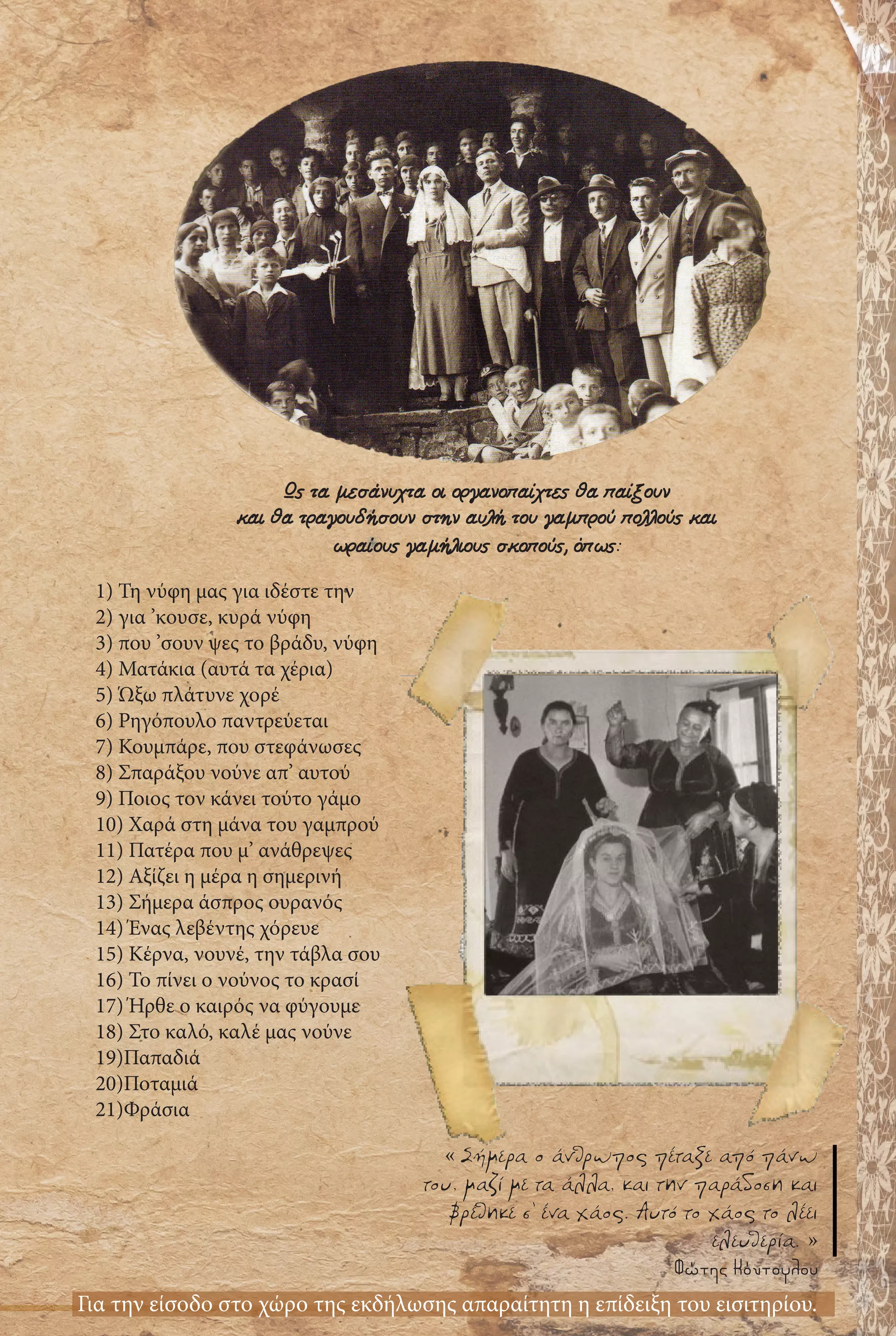 1) Τη νύφη μας για ιδέστε την
2) για ’κουσε, κυρά νύφη
3) που ’σουν ψες το βράδυ, νύφη
4) Ματάκια (αυτά τα χέρια)
5) Ώξω πλάτυνε χορέ
6) Ρηγόπουλο παντρεύεται
7) Κουμπάρε, που στεφάνωσες
8) Σπαράξου νούνε απ’ αυτού
9) Ποιος τον κάνει τούτο γάμο
10) Χαρά στη μάνα του γαμπρού
11) Πατέρα που μ’ ανάθρεψες
12) Αξίζει η μέρα η σημερινή
13) Σήμερα άσπρος ουρανός
14) Ένας λεβέντης χόρευε
15) Κέρνα, νουνέ, την τάβλα σου
16) Το πίνει ο νούνος το κρασί
17) Ήρθε ο καιρός να φύγουμε
18) Στο καλό, καλέ μας νούνε
19)Παπαδιά
20)Ποταμιά
21)Φράσια
Για την είσοδο στο χώρο της εκδήλωσης απαραίτητη η επίδειξη του εισιτηρίου.
Ως τα μεσάνυχτα οι οργανοπαίχτες θα παίξουν
και θα τραγουδήσουν στην αυλή του γαμπρού πολλούς και
ωραίους γαμήλιους σκοπούς, όπως:
« Σήμερα ο άνθρωπος πέταξε από πάνω
του, μαζί με τα άλλα, και την παράδοση και
βρέθηκε σ’ ένα χάος. Αυτό το χάος το λέει
ελευθερία. »
Φώτης Κόντογλου
 