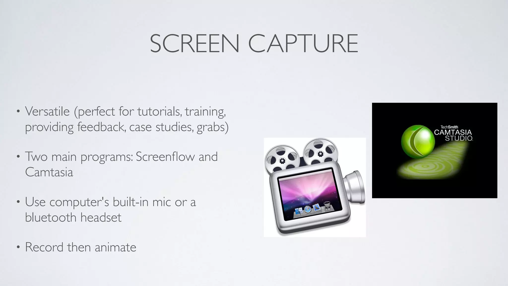 SCREEN CAPTURE
• Versatile (perfect for tutorials, training,
providing feedback, case studies, grabs)	

• Two main programs: Screenﬂow and
Camtasia	

• Use computer's built-in mic or a
bluetooth headset	

• Record then animate
 