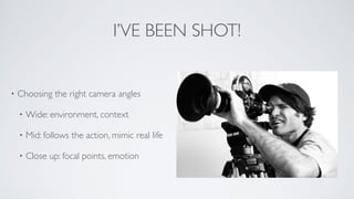 I’VE BEEN SHOT!
• Choosing the right camera angles	

• Wide: environment, context	

• Mid: follows the action, mimic real life	

• Close up: focal points, emotion
 