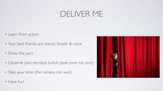 DELIVER ME
• Learn from actors	

• Your best friends are stance, breath & voice 	

• Dress the part	

• Observe your nervous twitch (everyone has one!)	

• Take your time (the camera can wait)	

• Have fun!
 