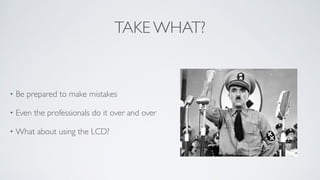 TAKE WHAT?
• Be prepared to make mistakes	

• Even the professionals do it over and over 	

• What about using the LCD?
 