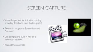 SCREEN CAPTURE
• Versatile (perfect for tutorials, training,
providing feedback, case studies, grabs)	

• Two main programs: Screenﬂow and
Camtasia	

• Use computer's built-in mic or a
bluetooth headset	

• Record then animate
 