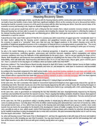 Housing Recovery Slows
Economic recoveries usually begin at home, specifically with the housing industry and the construction and creation of new homes. (You
can build a house but families create a home. Both have significant multiplier effects on the economy.) As we’ve discussed here before,
housing has lead the economic recovery in 6 of the past 8 recessions with the other two being war driven. Given the current status of the
economic recovery and housing's role, maybe we should be hoping for another war.
Obviously no sane person would truly wish for such a thing but the fact remains that a robust economic recovery remains an elusive
thing and housing has not been able to assume its customary role in leading the rebound. Our local market is reflecting the malaise of
the national housing market with declining sales and flattening prices. While that’s both good and bad for our local market, it’s impact
nationwide is a cause for concern.
Federal Reserve Chair Janet Yellen said on 5/7 that the U.S. economy was still in need of lots of support given the "considerable slack" in
the labor market, adding that the housing sector's weakness and geopolitical tensions posed risks. Yellen said she expected
the economy to expand at a "somewhat" faster pace than last year, but flagged weakness in the nation's housing sector and the
possibility of heightened geopolitical tensions or the re-emergence of financial stress in emerging markets as potential risks. "The recent
flattening out in housing activity could prove more protracted than currently expected rather than resuming its earlier pace of recovery,"
she said.
So why is the market flattening at a time when, from a historical perspective, it should be soaring? In a word – GOVERNMENT!
Consistent inconsistency, conflicting agenda’s, unnecessary and restrictive knee-jerk regulation, market manipulation and sinking
consumer confidence have been the hallmarks of this administration for the past 6 years – and I’m not just pointing the finger at Pres.
Obama. Both Republicans and Democrats have provided mixed signals on everything from the future of the GSE’s to mortgage interest
deductibility, short sale debt relief, flood insurance and interest rates. It’s in, it’s out, they’re here, they’re gone, you’re covered, you’re
not – how’s a consumer to feel any degree of confidence when our leaders waffle more than IHOP?
Need more evidence? The Federal Reserve Board recently released its April 2014 Senior Loan Officer Opinion Survey on Bank Lending
Practices. The survey addresses changes in the standards and terms on, and demand for, bank loans to businesses and households
over the past three months.
According to the household component of the April survey results, banks eased their lending standards for auto loans and credit cards.
At the same time, a net share of bank officers reported having observed rising demand for auto loans and credit cards. In contrast, a net
share of bank officers reported that their bank had tightened lending standards on prime residential mortgages and a net share reported
having observed a decline in demand for prime residential mortgages.
DUH! Right now there’s an office full of highly paid people sitting in D.C. trying to figure out what that means.
At the same time, the GSE’s (remember that stands for Government Sponsored Enterprises) have aggressively reduced the cap rate for
conforming loan limits. Riverside County was one of the most heavily impacted by this with a drop of nearly 30% meaning that buyers in
Temecula, Murrieta and Canyon Lake can no longer purchase a median price home in our community with a GSE conforming loan. That
worked real well the last time that happened.
At the same time, some in government are bemoaning the fact that minorities who were disproportionately impacted by the housing
crash have also benefitted the least from the nascent recovery. They’re arguing that lending standards should be relaxed, down payment
requirements should be waived, and credit scores and ability to repay should not be part of the consideration. That also worked real well
last time.
At the same time, the FHA (a government entity) is deciding whether it should play by different rules than Fannie & Freddie when it
comes to condo purchases. Currently about 72% of the 26 million condo housing units nationwide have some form of transfer tax. Unlike
most private transfer taxes, or fees, which have no nexus to the housing stock and simply benefit some group or another, most condo
transfer fees are tied to the association for the benefit of the development. Fannie & Freddie recognize this but FHA is set to implement
rules, possibly as early as June, which would restrict FHA financing for condo purchases with a transfer fee attached. Already impacted
by the inability to purchase in many developments due to rental ratio restrictions, this puts homeownership further out of reach for many
first time buyers and seniors. That’ll work well.
So, when will housing recover? Next week I’ll be in Washington D.C. and have the opportunity to talk with many of the best and brightest
our industry has to offer including our own Chief Economist. You may look forward to my next report with the full knowledge that I will
have all the answers and be able to forecast with great certainty exactly where we’re going.
Or not.
 