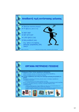 12
Αποδεκτή τιμή αντίστασης γείωσης
 TN-S (∆εν απαιτείται μέτρηση) TN S (∆εν απαιτείται μέτρηση)
 ΤΤ (§612.6.2, §413.1.4.3)
 25Ω? 10Ω?
 5Ω? 1Ω? 0.1Ω?
 2.7Ω? (§413.1.3.8)
Αθήνα, 30.04.2014 Θεμελιακό σύστημα γείωσης - Κατασκευή, Όρια, Μέτρηση 23
 Άλλη αποδεκτή τιμή;
Π.χ.: §413.1.4.3 Χρόνος
διακοπής τροφοδοσίας (50V,
5sec)!!
ΟΡΓΑΝΑ ΜΕΤΡΗΣΗΣ ΓΕΙΩΣΗΣ
Υπάρχουν δύο τύποι οργάνων μέτρησης:
• όργανο μέτρησης γείωσης που έχει τρεις ή και τέσσερις ακροδέκτες,
• όργανο μέτρησης γείωσης με αρπάγη (τσιμπίδα).
Και τα δύο επιβάλλουν μία τάση στο σύστημα γείωσης και μετράνε το
ρεύμα.
• Ένα όργανο μέτρησης αντίστασης γείωσης τριών ή τεσσάρων ακροδεκτών
συνδυάζει σε ένα κουτί:
– μία πηγή ρεύματος και ένα όργανο μέτρηση της τάσης.
για την μέτρηση χρησιμοποιούν βοηθητικά ηλεκτρόδια (πασσάλους) και/ή τσιμπίδες.
• Τα όργανα μέτρησης γείωσης με αρπάγη (τσιμπίδα) διαθέτουν δύο
μετασχηματιστές.
Αθήνα, 30.04.2014 Θεμελιακό σύστημα γείωσης - Κατασκευή, Όρια,
Μέτρηση
24
– ο πρώτος μετασχηματιστής (πηγή) επιβάλλει μία τάση στον υπό μέτρηση βρόχο και ο
μετασχηματιστής μέτρησης μετράει το ρεύμα που παράγεται.
– το όργανο μέτρησης αντίστασης γείωσης με αρπάγη χρησιμοποιεί κατάλληλο φίλτρο για να
χειρίζεται τα δικά του σήματα και να αποκόπτει όλα τα υπόλοιπα σήματα.
 