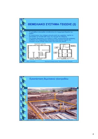 4
ΘΕΜΕΛΙΑΚΟ ΣΥΣΤΗΜΑ ΓΕΙΩΣΗΣ (2)ΘΕΜΕΛΙΑΚΟ ΣΥΣΤΗΜΑ ΓΕΙΩΣΗΣ (2)
• Το χαλύβδινο ηλεκτρόδιο τοποθετείται στο περιμετρικό θεμέλιο του
ίκτιρίου.
• Σε περιπτώσεις που υπάρχει μόνωση κατά της υγρασίας, πρέπει το
ηλεκτρόδιο να τοποθετηθεί προς την πλευρά του εδάφους.
• Για μεγάλες διαστάσεις των κτιρίων (>10m), συνιστώνται και εγκάρσιες
συνδέσεις του περιμετρικού γειωτή έτσι ώστε κανένα σημείο του
υπογείου να μην απέχει πάνω από 10 m από τον γειωτή.
Αθήνα, 30.04.2014 Θεμελιακό σύστημα γείωσης - Κατασκευή, Όρια, Μέτρηση 7
Εγκατάσταση θεμελιακού ηλεκτροδίου
Αθήνα, 30.04.2014 8Θεμελιακό σύστημα γείωσης - Κατασκευή, Όρια, Μέτρηση
 