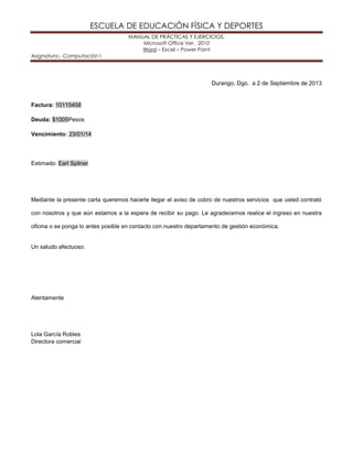 ESCUELA DE EDUCACIÓN FÍSICA Y DEPORTES
MANUAL DE PRÁCTICAS Y EJERCICIOS.
Microsoft Office Ver. 2010
Word – Excel – Power Point
Asignatura.- Computación I
Durango, Dgo. a 2 de Septiembre de 2013
Factura: 10115458
Deuda: $1005Pesos
Vencimiento: 23/01/14
Estimado: Earl Spliner
Mediante la presente carta queremos hacerle llegar el aviso de cobro de nuestros servicios que usted contrató
con nosotros y que aún estamos a la espera de recibir su pago. Le agradecemos realice el ingreso en nuestra
oficina o se ponga lo antes posible en contacto con nuestro departamento de gestión económica.
Un saludo afectuoso.
Atentamente
Lola García Robles
Directora comercial
 