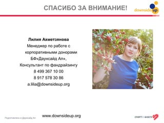 Подготовлено в Даунсайд Ап
СПАСИБО ЗА ВНИМАНИЕ!
Лилия Ахметзянова
Менеджер по работе с
корпоративными донорами
БФ«Даунсайд Ап»,
Консультант по фандрайзингу
8 499 367 10 00
8 917 578 30 86
a.lilia@downsideup.org
www.downsideup.org
 