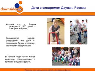 Дети с синдромом Дауна в России
Каждый год в России
рождается 2500 детей с
синдромом Дауна.
В России люди часто имеют
неверное представление о
природе синдрома Дауна.
Изменим к лучшему жизнь детей с синдромом Дауна
Большинство врачей
утверждают, что дети с
синдромом Дауна относятся
к категории необучаемых.
 
