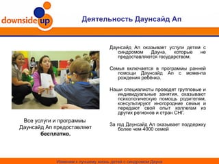 Деятельность Даунсайд Ап
Изменим к лучшему жизнь детей с синдромом Дауна
Даунсайд Ап оказывает услуги детям с
синдромом Дауна, которые не
предоставляются государством.
Семья включается в программы ранней
помощи Даунсайд Ап с момента
рождения ребёнка.
Наши специалисты проводят групповые и
индивидуальные занятия, оказывают
психологическую помощь родителям,
консультируют иногородние семьи и
передают свой опыт коллегам из
других регионов и стран СНГ.
За год Даунсайд Ап оказывает поддержку
более чем 4000 семей
Все услуги и программы
Даунсайд Ап предоставляет
бесплатно.
 