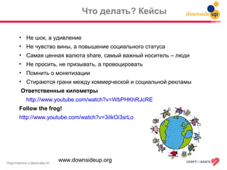 Подготовлено в Даунсайд Ап
Что делать? Кейсы
• Не шок, а удивление
• Не чувство вины, а повышение социального статуса
• Самая ценная валюта share, самый важный носитель – люди
• Не просить, не призывать, а провоцировать
• Помнить о монетизации
• Стираются грани между коммерческой и социальной рекламы
Ответственные километры
http://www.youtube.com/watch?v=WbPHKhRJcRE
Follow the frog!
http://www.youtube.com/watch?v=3iIkOi3srLo
www.downsideup.org
 
