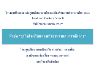 หัวข้อ “ธุรกิจโรงเรียนสอนทำอำหำรและกำรจัดกำร”
โครงการฝึกอบรมหลักสูตรด้านอาหารไทยและโรงเรียนสอนทาอาหารไทย (Thai
Food and Cookery School)
วันที่ 26-28 เมษายน 2557
โดย ศูนย์ศึกษาและบริการวิชาการด้านการท่องเที่ยว
ภาควิชาการท่องเที่ยว คณะมนุษยศาสตร์
มหาวิทยาลัยเชียงใหม่
1
 