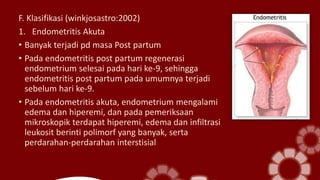 F. Klasifikasi (winkjosastro:2002)
1. Endometritis Akuta
• Banyak terjadi pd masa Post partum
• Pada endometritis post partum regenerasi
endometrium selesai pada hari ke-9, sehingga
endometritis post partum pada umumnya terjadi
sebelum hari ke-9.
• Pada endometritis akuta, endometrium mengalami
edema dan hiperemi, dan pada pemeriksaan
mikroskopik terdapat hiperemi, edema dan infiltrasi
leukosit berinti polimorf yang banyak, serta
perdarahan-perdarahan interstisial
 