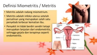 Definisi Miometritis / Metritis
• Metritis adalah radang miometrium.
• Metritis adalah infeksi uterus setelah
persalinan yang merupakan salah satu
penyebab terbesar kematian ibu.
• Penyakit ini tidak berdiri sendiri tetapi
merupakan lanjutan dari endometritis,
sehingga gejala dan terapinya seperti
endometritis.
 