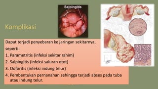 Komplikasi
Dapat terjadi penyebaran ke jaringan sekitarnya,
seperti:
1. Parametritis (infeksi sekitar rahim)
2. Salpingitis (infeksi saluran otot)
3. Ooforitis (infeksi indung telur)
4. Pembentukan pernanahan sehingga terjadi abses pada tuba
atau indung telur.
 