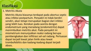 Klasifikasi
1. Metritis Akuta
Metritis Akuta biasanya terdapat pada abortus septic
atau infeksi postpartum. Penyakit ini tidak berdiri
sendiri, akan tetapi merupakan bagian dari infeksi
yang lebih luas. Kerokan pada wanita dengan
endometrium yang meradang (endometritis) dapat
menimbulkan metritis akut. Pada penyakit ini
miometrium menunjukkan reaksi radang berupa
pembengkakan dan infiltrasi sel-sel radang. Perluasan
dapat terjadi lewat jalan limfe atau lewat
trombofeblitis dan kadang-kadang dapat terjadi
abses.
 