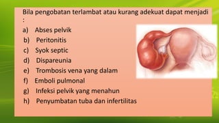 Bila pengobatan terlambat atau kurang adekuat dapat menjadi
:
a) Abses pelvik
b) Peritonitis
c) Syok septic
d) Dispareunia
e) Trombosis vena yang dalam
f) Emboli pulmonal
g) Infeksi pelvik yang menahun
h) Penyumbatan tuba dan infertilitas
 