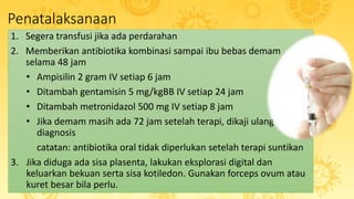 Penatalaksanaan
1. Segera transfusi jika ada perdarahan
2. Memberikan antibiotika kombinasi sampai ibu bebas demam
selama 48 jam
• Ampisilin 2 gram IV setiap 6 jam
• Ditambah gentamisin 5 mg/kgBB IV setiap 24 jam
• Ditambah metronidazol 500 mg IV setiap 8 jam
• Jika demam masih ada 72 jam setelah terapi, dikaji ulang
diagnosis
catatan: antibiotika oral tidak diperlukan setelah terapi suntikan
3. Jika diduga ada sisa plasenta, lakukan eksplorasi digital dan
keluarkan bekuan serta sisa kotiledon. Gunakan forceps ovum atau
kuret besar bila perlu.
 