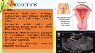 1. ENDOMETRITIS
A. Definisi
• Endometritis adalah suatu peradangan
endometrium yang biasanya disebabkan
oleh infeksi bakteri pada jaringan. (Taber, B.,
1994).
• Endometritis adalah infeksi pada
endometrium (lapisan dalam dari rahim).
(Manuaba, I. B. G., 1998).
• Endometritis adalah suatu infeksi yag terjadi
di endometrium, merupakan komplikasi
pascapartum, biasanya terjadi 48 sampai 72
jam setelah melahirkan.
(Obstetri dan ginekologi universitas
Padjajaran hal: 93,1981)
 