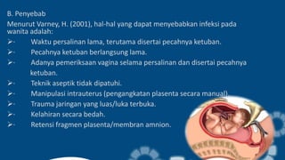 B. Penyebab
Menurut Varney, H. (2001), hal-hal yang dapat menyebabkan infeksi pada
wanita adalah:
· Waktu persalinan lama, terutama disertai pecahnya ketuban.
· Pecahnya ketuban berlangsung lama.
· Adanya pemeriksaan vagina selama persalinan dan disertai pecahnya
ketuban.
· Teknik aseptik tidak dipatuhi.
· Manipulasi intrauterus (pengangkatan plasenta secara manual).
· Trauma jaringan yang luas/luka terbuka.
· Kelahiran secara bedah.
· Retensi fragmen plasenta/membran amnion.
 