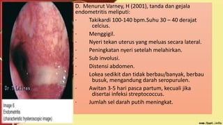 D. Menurut Varney, H (2001), tanda dan gejala
endometritis meliputi:
· Takikardi 100-140 bpm.Suhu 30 – 40 derajat
celcius.
· Menggigil.
· Nyeri tekan uterus yang meluas secara lateral.
· Peningkatan nyeri setelah melahirkan.
· Sub involusi.
· Distensi abdomen.
· Lokea sedikit dan tidak berbau/banyak, berbau
busuk, mengandung darah seropurulen.
· Awitan 3-5 hari pasca partum, kecuali jika
disertai infeksi streptococcus.
· Jumlah sel darah putih meningkat.
 