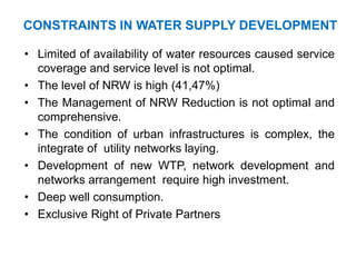 CONSTRAINTS IN WATER SUPPLY DEVELOPMENT
• Limited of availability of water resources caused service
coverage and service level is not optimal.
• The level of NRW is high (41,47%)
• The Management of NRW Reduction is not optimal and
comprehensive.
• The condition of urban infrastructures is complex, the
integrate of utility networks laying.
• Development of new WTP, network development and
networks arrangement require high investment.
• Deep well consumption.
• Exclusive Right of Private Partners
 