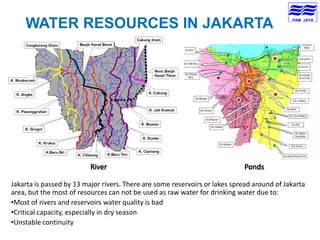 WATER RESOURCES IN JAKARTA
Jakarta is passed by 13 major rivers. There are some reservoirs or lakes spread around of Jakarta
area, but the most of resources can not be used as raw water for drinking water due to:
•Most of rivers and reservoirs water quality is bad
•Critical capacity, especially in dry season
•Unstable continuity
 