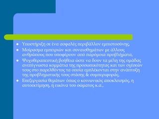  Υποστήριξη σε ένα ασφαλές περιβάλλον εμπιστοσύνης,
 Μοίρασμα εμπειριών και συναισθημάτων με άλλους
ανθρώπους που υποφέρουν από παρόμοια προβλήματα,
 Ψυχοθεραπευτική βοήθεια ώστε να δουν τα μέλη της ομάδας
ανεπίγνωστα κομμάτια της προσωπικότητας και των σχέσεών
τους στο παρελθόντος τα οποία εμπλέκονται στην ανάπτυξη
της προβληματικής τους στάσης & συμπεριφοράς,
 Επεξεργασία θεμάτων όπως ο κοινωνικός αποκλεισμός, η
αυτοεκτίμηση, η εικόνα του σώματος κ.α.,
 